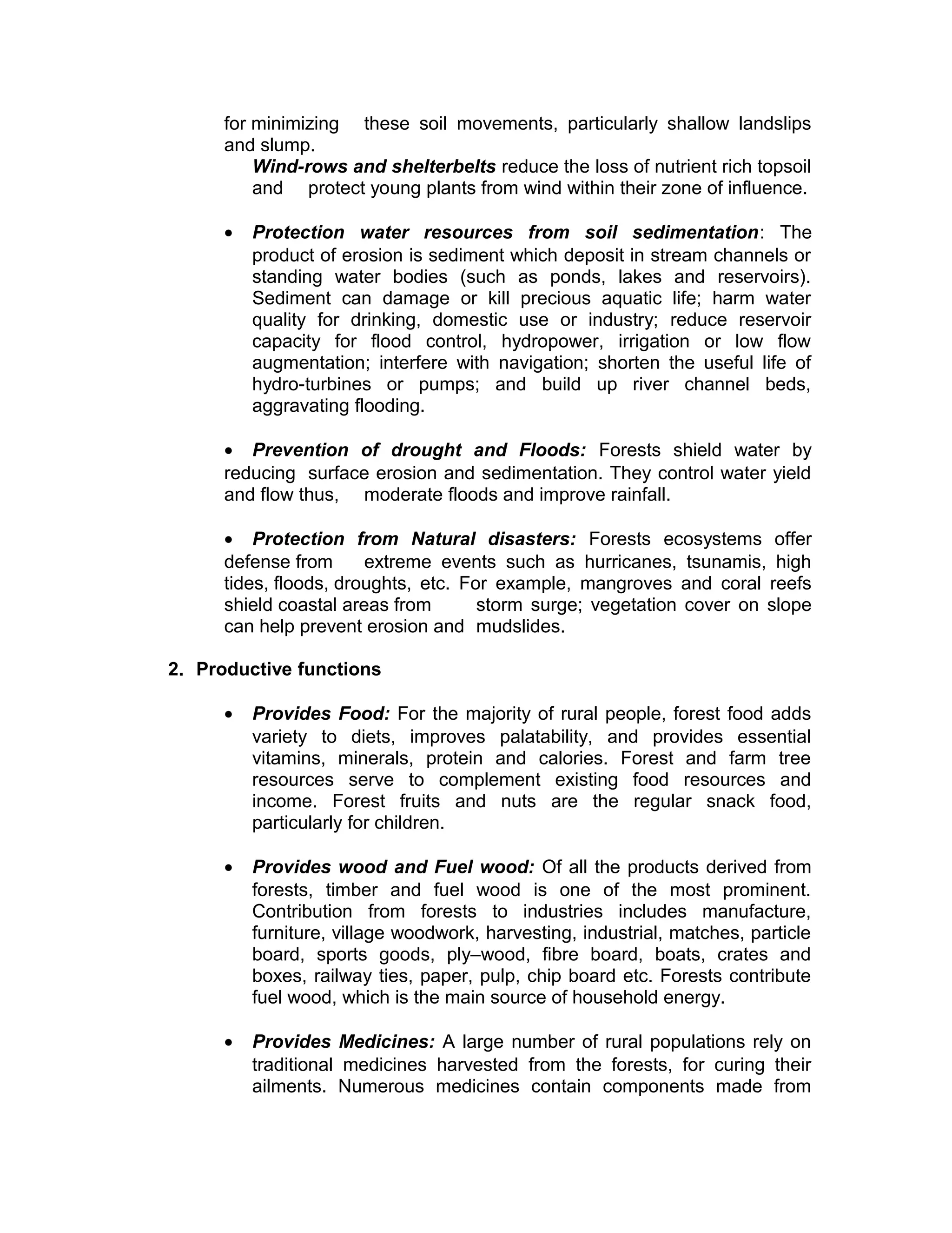 for minimizing these soil movements, particularly shallow landslips
and slump.
Wind-rows and shelterbelts reduce the loss of nutrient rich topsoil
and protect young plants from wind within their zone of influence.
• Protection water resources from soil sedimentation: The
product of erosion is sediment which deposit in stream channels or
standing water bodies (such as ponds, lakes and reservoirs).
Sediment can damage or kill precious aquatic life; harm water
quality for drinking, domestic use or industry; reduce reservoir
capacity for flood control, hydropower, irrigation or low flow
augmentation; interfere with navigation; shorten the useful life of
hydro-turbines or pumps; and build up river channel beds,
aggravating flooding.
• Prevention of drought and Floods: Forests shield water by
reducing surface erosion and sedimentation. They control water yield
and flow thus, moderate floods and improve rainfall.
• Protection from Natural disasters: Forests ecosystems offer
defense from extreme events such as hurricanes, tsunamis, high
tides, floods, droughts, etc. For example, mangroves and coral reefs
shield coastal areas from storm surge; vegetation cover on slope
can help prevent erosion and mudslides.
2. Productive functions
• Provides Food: For the majority of rural people, forest food adds
variety to diets, improves palatability, and provides essential
vitamins, minerals, protein and calories. Forest and farm tree
resources serve to complement existing food resources and
income. Forest fruits and nuts are the regular snack food,
particularly for children.
• Provides wood and Fuel wood: Of all the products derived from
forests, timber and fuel wood is one of the most prominent.
Contribution from forests to industries includes manufacture,
furniture, village woodwork, harvesting, industrial, matches, particle
board, sports goods, ply–wood, fibre board, boats, crates and
boxes, railway ties, paper, pulp, chip board etc. Forests contribute
fuel wood, which is the main source of household energy.
• Provides Medicines: A large number of rural populations rely on
traditional medicines harvested from the forests, for curing their
ailments. Numerous medicines contain components made from
 