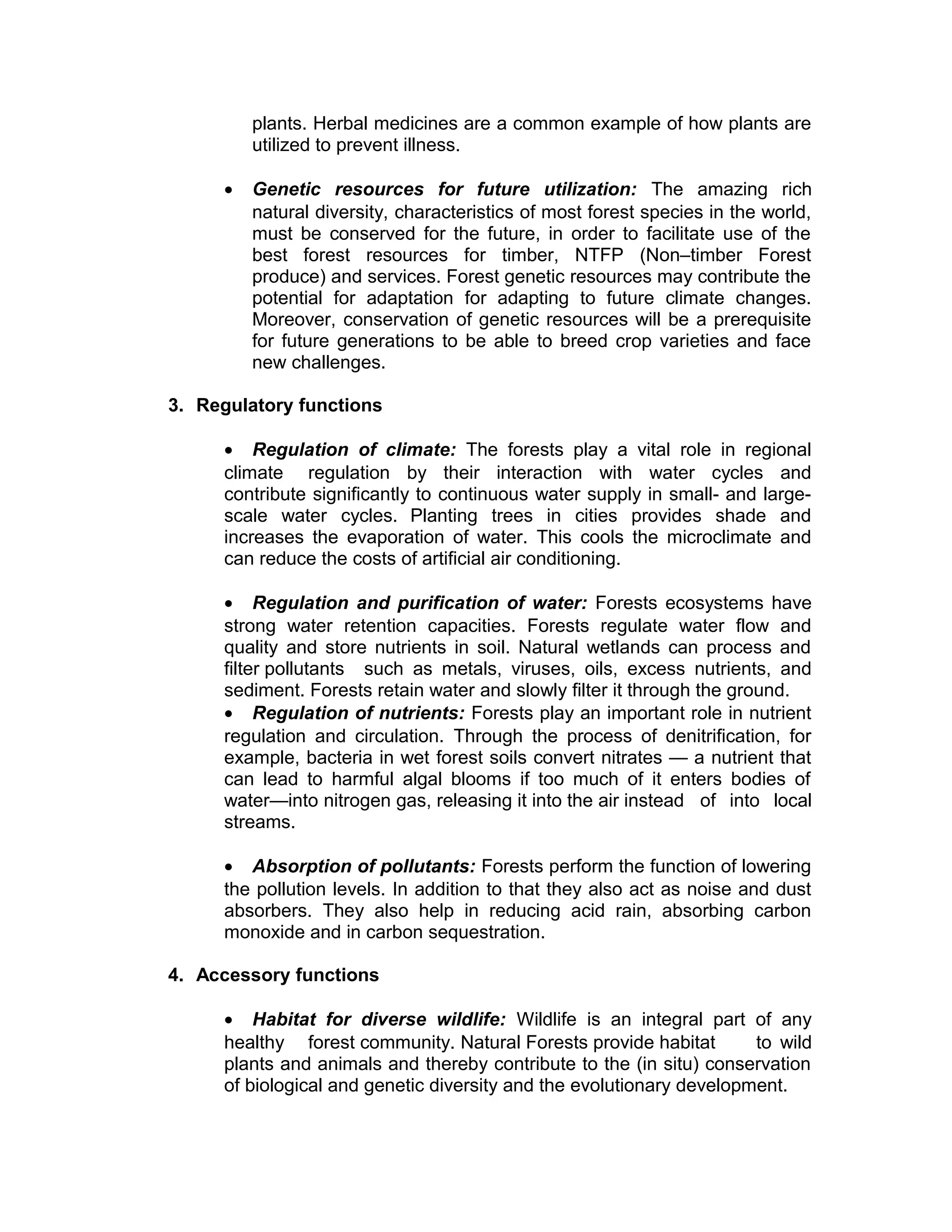 plants. Herbal medicines are a common example of how plants are
utilized to prevent illness.
• Genetic resources for future utilization: The amazing rich
natural diversity, characteristics of most forest species in the world,
must be conserved for the future, in order to facilitate use of the
best forest resources for timber, NTFP (Non–timber Forest
produce) and services. Forest genetic resources may contribute the
potential for adaptation for adapting to future climate changes.
Moreover, conservation of genetic resources will be a prerequisite
for future generations to be able to breed crop varieties and face
new challenges.
3. Regulatory functions
• Regulation of climate: The forests play a vital role in regional
climate regulation by their interaction with water cycles and
contribute significantly to continuous water supply in small- and large-
scale water cycles. Planting trees in cities provides shade and
increases the evaporation of water. This cools the microclimate and
can reduce the costs of artificial air conditioning.
• Regulation and purification of water: Forests ecosystems have
strong water retention capacities. Forests regulate water flow and
quality and store nutrients in soil. Natural wetlands can process and
filter pollutants such as metals, viruses, oils, excess nutrients, and
sediment. Forests retain water and slowly filter it through the ground.
• Regulation of nutrients: Forests play an important role in nutrient
regulation and circulation. Through the process of denitrification, for
example, bacteria in wet forest soils convert nitrates — a nutrient that
can lead to harmful algal blooms if too much of it enters bodies of
water—into nitrogen gas, releasing it into the air instead of into local
streams.
• Absorption of pollutants: Forests perform the function of lowering
the pollution levels. In addition to that they also act as noise and dust
absorbers. They also help in reducing acid rain, absorbing carbon
monoxide and in carbon sequestration.
4. Accessory functions
• Habitat for diverse wildlife: Wildlife is an integral part of any
healthy forest community. Natural Forests provide habitat to wild
plants and animals and thereby contribute to the (in situ) conservation
of biological and genetic diversity and the evolutionary development.
 