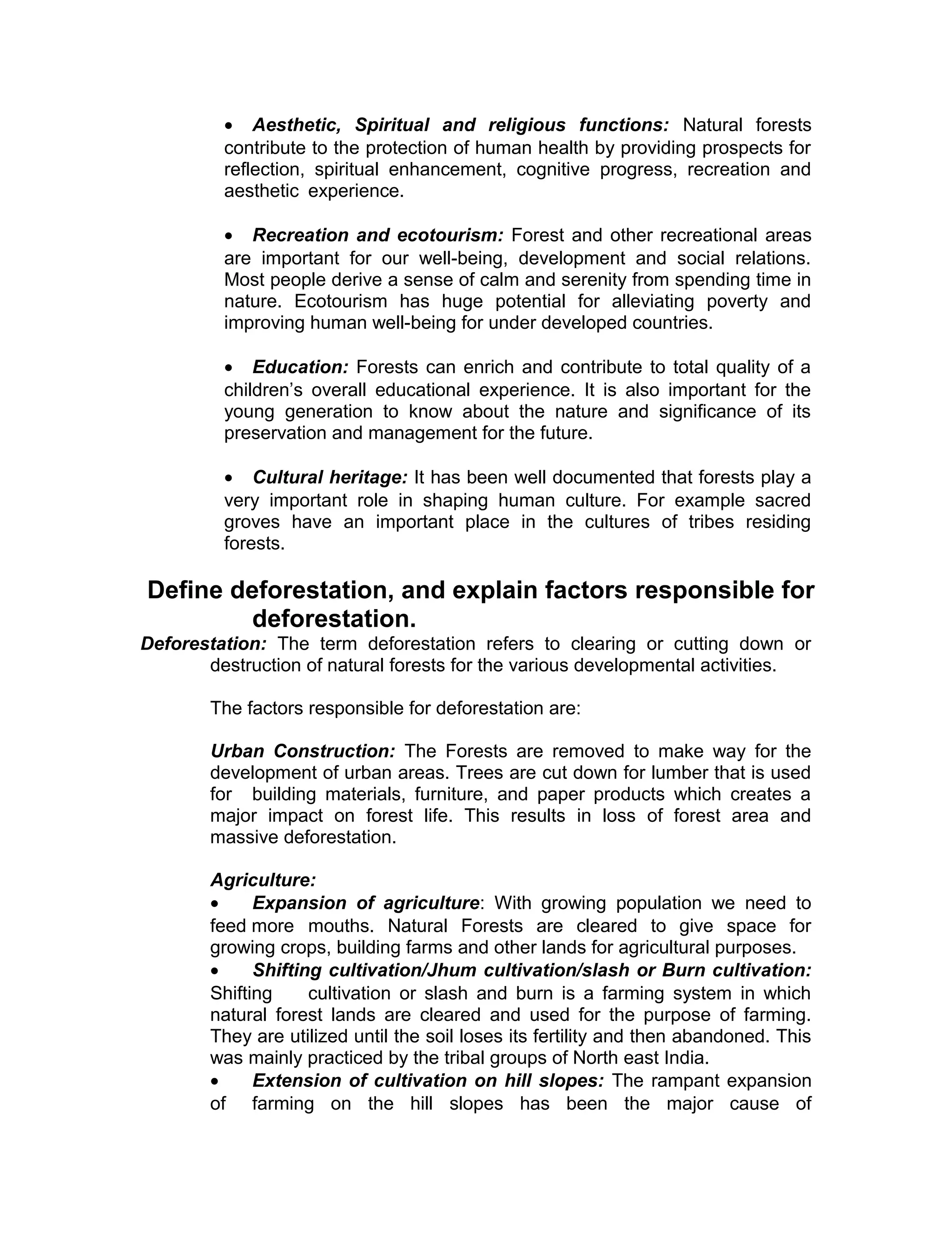 • Aesthetic, Spiritual and religious functions: Natural forests
contribute to the protection of human health by providing prospects for
reflection, spiritual enhancement, cognitive progress, recreation and
aesthetic experience.
• Recreation and ecotourism: Forest and other recreational areas
are important for our well-being, development and social relations.
Most people derive a sense of calm and serenity from spending time in
nature. Ecotourism has huge potential for alleviating poverty and
improving human well-being for under developed countries.
• Education: Forests can enrich and contribute to total quality of a
children’s overall educational experience. It is also important for the
young generation to know about the nature and significance of its
preservation and management for the future.
• Cultural heritage: It has been well documented that forests play a
very important role in shaping human culture. For example sacred
groves have an important place in the cultures of tribes residing
forests.
Define deforestation, and explain factors responsible for
deforestation.
Deforestation: The term deforestation refers to clearing or cutting down or
destruction of natural forests for the various developmental activities.
The factors responsible for deforestation are:
Urban Construction: The Forests are removed to make way for the
development of urban areas. Trees are cut down for lumber that is used
for building materials, furniture, and paper products which creates a
major impact on forest life. This results in loss of forest area and
massive deforestation.
Agriculture:
• Expansion of agriculture: With growing population we need to
feed more mouths. Natural Forests are cleared to give space for
growing crops, building farms and other lands for agricultural purposes.
• Shifting cultivation/Jhum cultivation/slash or Burn cultivation:
Shifting cultivation or slash and burn is a farming system in which
natural forest lands are cleared and used for the purpose of farming.
They are utilized until the soil loses its fertility and then abandoned. This
was mainly practiced by the tribal groups of North east India.
• Extension of cultivation on hill slopes: The rampant expansion
of farming on the hill slopes has been the major cause of
 