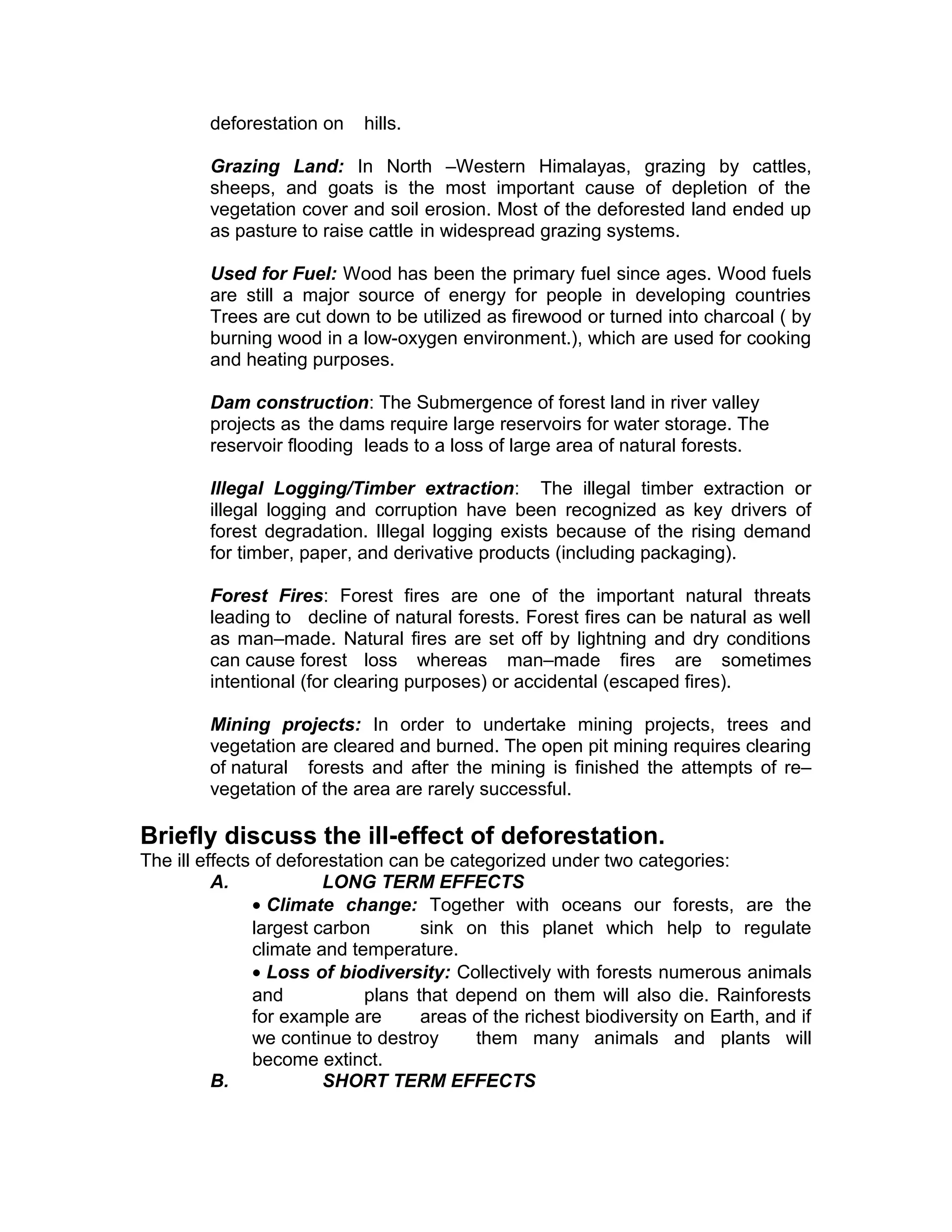 deforestation on hills.
Grazing Land: In North –Western Himalayas, grazing by cattles,
sheeps, and goats is the most important cause of depletion of the
vegetation cover and soil erosion. Most of the deforested land ended up
as pasture to raise cattle in widespread grazing systems.
Used for Fuel: Wood has been the primary fuel since ages. Wood fuels
are still a major source of energy for people in developing countries
Trees are cut down to be utilized as firewood or turned into charcoal ( by
burning wood in a low-oxygen environment.), which are used for cooking
and heating purposes.
Dam construction: The Submergence of forest land in river valley
projects as the dams require large reservoirs for water storage. The
reservoir flooding leads to a loss of large area of natural forests.
Illegal Logging/Timber extraction: The illegal timber extraction or
illegal logging and corruption have been recognized as key drivers of
forest degradation. Illegal logging exists because of the rising demand
for timber, paper, and derivative products (including packaging).
Forest Fires: Forest fires are one of the important natural threats
leading to decline of natural forests. Forest fires can be natural as well
as man–made. Natural fires are set off by lightning and dry conditions
can cause forest loss whereas man–made fires are sometimes
intentional (for clearing purposes) or accidental (escaped fires).
Mining projects: In order to undertake mining projects, trees and
vegetation are cleared and burned. The open pit mining requires clearing
of natural forests and after the mining is finished the attempts of re–
vegetation of the area are rarely successful.
Briefly discuss the ill-effect of deforestation.
The ill effects of deforestation can be categorized under two categories:
A. LONG TERM EFFECTS
• Climate change: Together with oceans our forests, are the
largest carbon sink on this planet which help to regulate
climate and temperature.
• Loss of biodiversity: Collectively with forests numerous animals
and plans that depend on them will also die. Rainforests
for example are areas of the richest biodiversity on Earth, and if
we continue to destroy them many animals and plants will
become extinct.
B. SHORT TERM EFFECTS
 