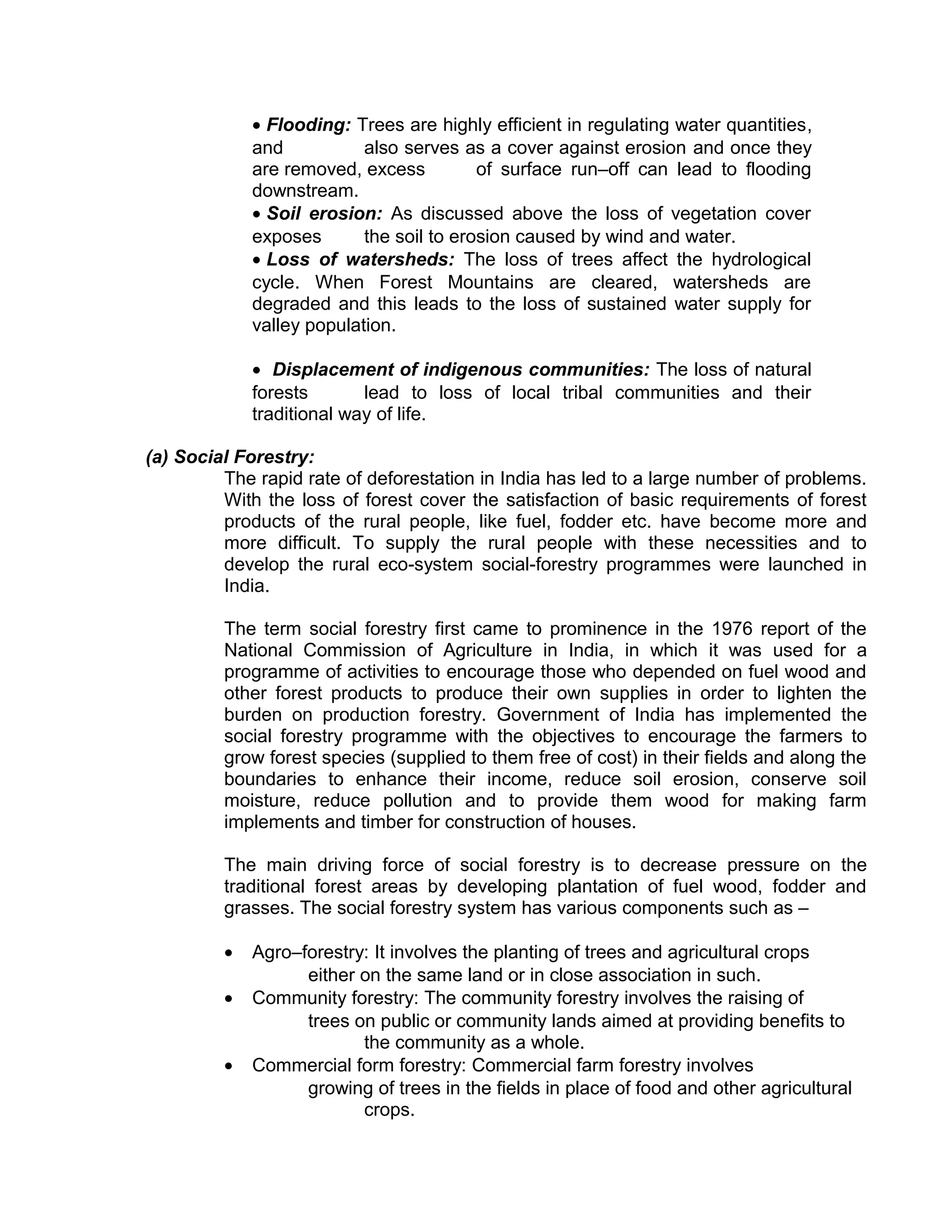 • Flooding: Trees are highly efficient in regulating water quantities,
and also serves as a cover against erosion and once they
are removed, excess of surface run–off can lead to flooding
downstream.
• Soil erosion: As discussed above the loss of vegetation cover
exposes the soil to erosion caused by wind and water.
• Loss of watersheds: The loss of trees affect the hydrological
cycle. When Forest Mountains are cleared, watersheds are
degraded and this leads to the loss of sustained water supply for
valley population.
• Displacement of indigenous communities: The loss of natural
forests lead to loss of local tribal communities and their
traditional way of life.
(a) Social Forestry:
The rapid rate of deforestation in India has led to a large number of problems.
With the loss of forest cover the satisfaction of basic requirements of forest
products of the rural people, like fuel, fodder etc. have become more and
more difficult. To supply the rural people with these necessities and to
develop the rural eco-system social-forestry programmes were launched in
India.
The term social forestry first came to prominence in the 1976 report of the
National Commission of Agriculture in India, in which it was used for a
programme of activities to encourage those who depended on fuel wood and
other forest products to produce their own supplies in order to lighten the
burden on production forestry. Government of India has implemented the
social forestry programme with the objectives to encourage the farmers to
grow forest species (supplied to them free of cost) in their fields and along the
boundaries to enhance their income, reduce soil erosion, conserve soil
moisture, reduce pollution and to provide them wood for making farm
implements and timber for construction of houses.
The main driving force of social forestry is to decrease pressure on the
traditional forest areas by developing plantation of fuel wood, fodder and
grasses. The social forestry system has various components such as –
• Agro–forestry: It involves the planting of trees and agricultural crops
either on the same land or in close association in such.
• Community forestry: The community forestry involves the raising of
trees on public or community lands aimed at providing benefits to
the community as a whole.
• Commercial form forestry: Commercial farm forestry involves
growing of trees in the fields in place of food and other agricultural
crops.
 
