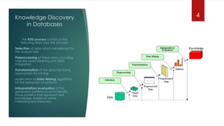 Knowledge Discovery
in Databases
The KDD process consists of the
following steps (see the picture):
Selection of data which are relevant to
the analysis task
Preprocessing of these data, including
tasks like data cleaning and data
integration
Transformation of the data into forms
appropriate for mining
Application of Data Mining algorithms
for the extraction of patterns
Interpretation/evaluation of the
generated patterns so as to identify
those patterns that represent real
knowledge, based on some
interestingness measures.
4
 