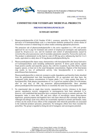 The European Agency for the Evaluation of Medicinal Products
                                                Veterinary Medicines Evaluation Unit

                                                                                                       EMEA/MRL/697/99-FINAL
                                                                                                                 October 1999

            COMMITTEE FOR VETERINARY MEDICINAL PRODUCTS
                                          PHENOXYMETHYLPENICILLIN

                                                    SUMMARY REPORT



  1.    Phenoxymethylpenicillin (CAS Number 87-08-1, synonym: penicillin V), the phenoxymethyl
        derivative of 6-aminopenicillanic acid, is a beta-lactam antibiotic produced by certain strains of
        Penicillium notatum or related fungi on culture media containing appropriate precursors.
        The potassium salt of phenoxymethylpenicillin is the active ingredient in a 10% oral powder
        approved for use in pigs for treatment and control of streptococcal meningitis and septicaemia
        caused by Streptococcus suis, and for treatment and control of pleuropneumonia caused by
        Actinobacillus pleuropneumoniae and of secondary pneumonia caused by Pasteurella multocida.
        The product is administered via the feed at a rate of 200 mg active substance/kg feed for 2 to 6
        weeks, equivalent to a daily dose of 10 mg phenoxymethylpenicillin/kg bw.
  2.    Phenoxymethylpenicillin shares many characteristics with benzylpenicillin (the benzyl derivative
        of 6-aminopenicillanic acid) including antibacterial spectrum. It shows good activity against
        Gram positive aerobic and anaerobic species, but, with few exceptions, has little effect on Gram
        negative species, at least not in the usual therapeutic concentrations. Rupture of the beta-lactam
        ring results in loss of antibacterial activity. Like benzylpenicillin it is sensitive to
        penicillinases/beta-lactamases.
        Phenoxymethylpenicillin is relatively resistant to acidic degradation and therefore better absorbed
        from the gastrointestinal tract than benzylpenicillin. On an equivalent oral dose basis, the
        compound yields plasma concentrations in human adults 2 to 5 times greater than those of
        benzylpenicillin. Peak plasma concentrations of 3 to 5 µg/ml are reached within 30 to 60 minutes
        after an oral dose of 500 mg potassium phenoxymethylpenicillin. Once absorbed
        phenoxymethylpenicillin kinetically behaves in essentially the same way as benzylpenicillin.
  3.    No experimental data on single dose toxicity, repeated-dose toxicity, tolerance in the target
        species, reproductive toxicity, mutagenicity or carcinogenicity have been submitted. It is,
        however, well established that penicillins have a minimal direct toxicity to animals and man. The
        therapeutic index is more than 100, and toxic effects of non-allergic nature (bone-marrow
        depression, granulocytopenia and hepatitis) have only been observed after extremely high doses.
        Although non-allergic acute toxic effects are occasionally reported in animals and humans, many
        of these are the result of toxic effects of the compounds with which the penicillins are associated
        in the medicinal products (procaine, potassium). No teratogenic effects have been recorded for
        penicillins. The group is regarded as being devoid of mutagenic and carcinogenic potential.




                                      7 Westferry Circus, Canary Wharf, London, E14 4HB, UK
                                     Switchboard: (+44-171) 418 8400 Fax: (+44-171) 418 8447
                                    E_Mail: mail@emea.eudra.org http://www.eudra.org/emea.html
©EMEA 2000 Reproduction and/or distribution of this document is authorised for non commercial purposes only provided the EMEA is acknowledged