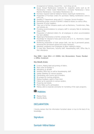 Arrangement of Vehicles, Airport Pick – Up & Drop out etc.
Issues Annual Maintenance Contracts for respective works such as AC
Maintenance / Water Cooler Maintenance / Computer Maintenance / Xerox
Machine Maintenance / Sub-Station Maintenance etc.
Purchase required material related to factory repairing & maintenance.
Preparation of Purchase orders for purchases relating maintenance work &
A.M.C etc.
Handling IT Department along with IT / Computer Service Providers.
Maintaining proper records of all AMC’s related to factory as well as office.
Payments of Local Suppliers.
Take care of all the company assets such as Machinery, Transformers, Flats,
and Vehicles etc.
Providing accommodations to company staff in company flats & maintaining
status of flat.
Preparation of allotment letters for all employees to whom accommodation
has been allotted.
Repairing & Maintenance of all the company flats.
Knowledge for disposal of duty paid scrap such as E. G., Aluminium, Copper
& General scrap etc.
Monitoring preparation of Gate passes both, one day & permanent passes.
Renewing the permanent passes as & when necessary.
Attending complaints from Employees & Other relating to Admin.
To look after Electricians, Security staff, Housekeeping staff, Office Boy &
their attendance.
May 2008 – June 2011 with CRISIL Ltd, Hiranandani, Powai, Mumbai
as Office Assistant
Key Result Areas:
E-storm, Making label and printing of letters.
Place order & maintain it.
Attendance to all staff.
Handling Office boy as well as Housekeeping staff.
Update database for various purpose.
Coordinating with Courier guy & Vendors.
Kit prepare for training programs.
Making Feedback report in Pivot chart.
Follow up for payments to various vendors.
Preparing cost sheets.
Phone follow up for participation.
Making calls to corporate and banks for marketing of the open programs.
Hobbies
Playing Chess.
Reading Books.
DECLARATION:
I hereby declare that the information furnished above is true to the best of my
knowledge.
Signature
Santosh Vitthal Babar
 