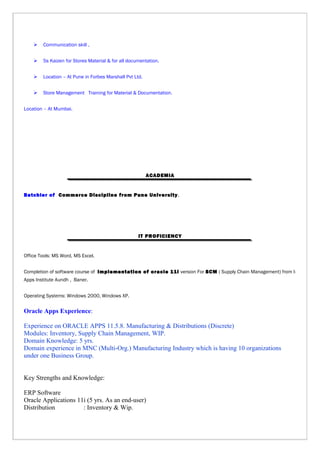  Communication skill ,
 5s Kaizen for Stores Material & for all documentation.
 Location – At Pune in Forbes Marshall Pvt Ltd.
 Store Management Training for Material & Documentation.
Location – At Mumbai.
ACADEMIA
Batchler of Commerce Discipline from Pune University.
IT PROFICIENCY
Office Tools: MS Word, MS Excel.
Completion of software course of Implementation of oracle 11i version For SCM ( Supply Chain Management) from I-
Apps Institute Aundh , Baner.
Operating Systems: Windows 2000, Windows XP.
Oracle Apps Experience:
Experience on ORACLE APPS 11.5.8. Manufacturing & Distributions (Discrete)
Modules: Inventory, Supply Chain Management, WIP.
Domain Knowledge: 5 yrs.
Domain experience in MNC (Multi-Org.) Manufacturing Industry which is having 10 organizations
under one Business Group.
Key Strengths and Knowledge:
ERP Software
Oracle Applications 11i (5 yrs. As an end-user)
Distribution : Inventory & Wip.
 