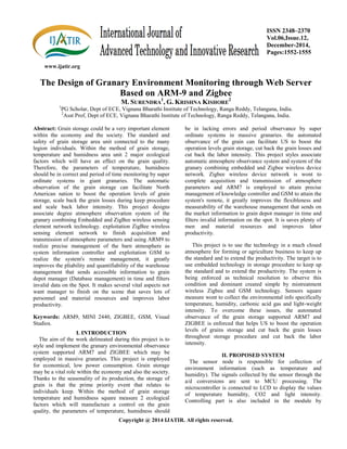 www.ijatir.org
ISSN 2348–2370
Vol.06,Issue.12,
December-2014,
Pages:1552-1555
Copyright @ 2014 IJATIR. All rights reserved.
The Design of Granary Environment Monitoring through Web Server
Based on ARM-9 and Zigbee
M. SURENDRA
1
, G. KRISHNA KISHORE
2
1
PG Scholar, Dept of ECE, Vignana Bharathi Institute of Technology, Ranga Reddy, Telangana, India.
2
Asst Prof, Dept of ECE, Vignana Bharathi Institute of Technology, Ranga Reddy, Telangana, India.
Abstract: Grain storage could be a very important element
within the economy and the society. The standard and
safety of grain storage area unit connected to the many
legion individuals. Within the method of grain storage,
temperature and humidness area unit 2 major ecological
factors which will have an effect on the grain quality.
Therefore, the parameters of temperature, humidness
should be in correct and period of time monitoring by super
ordinate systems in giant granaries. The automatic
observation of the grain storage can facilitate North
American nation to boost the operation levels of grain
storage, scale back the grain losses during keep procedure
and scale back labor intensity. This project designs
associate degree atmosphere observation system of the
granary combining Embedded and ZigBee wireless sensing
element network technology. exploitation ZigBee wireless
sensing element network to finish acquisition and
transmission of atmosphere parameters and using ARM9 to
realize precise management of the barn atmosphere as
system information controller and exploitation GSM to
realize the system's remote management, it greatly
improves the pliability and quantifiability of the warehouse
management that sends accessible information to grain
depot manager (Database management) in time and filters
invalid data on the Spot. It makes several vital aspects not
want manager to finish on the scene that saves lots of
personnel and material resources and improves labor
productivity.
Keywords: ARM9, MINI 2440, ZIGBEE, GSM, Visual
Studios.
I. INTRODUCTION
The aim of the work delineated during this project is to
style and implement the granary environmental observance
system supported ARM7 and ZIGBEE which may be
employed in massive granaries. This project is employed
for economical, low power consumption. Grain storage
may be a vital role within the economy and also the society.
Thanks to the seasonality of its production, the storage of
grain is that the prime priority event that relates to
individuals keep. Within the method of grain storage
temperature and humidness square measure 2 ecological
factors which will manufacture a control on the grain
quality, the parameters of temperature, humidness should
be in lacking errors and period observance by super
ordinate systems in massive granaries. the automated
observance of the grain can facilitate US to boost the
operation levels grain storage, cut back the grain losses and
cut back the labor intensity. This project styles associate
automatic atmosphere observance system and system of the
granary combining embedded and Zigbee wireless device
network. Zigbee wireless device network is wont to
complete acquisition and transmission of atmosphere
parameters and ARM7 is employed to attain precise
management of knowledge controller and GSM to attain the
system's remote, it greatly improves the flexibleness and
measurability of the warehouse management that sends on
the market information to grain depot manager in time and
filters invalid information on the spot. It is saves plenty of
men and material resources and improves labor
productivity.
This project is to use the technology in a much closed
atmosphere for forming or agriculture business to keep up
the standard and to extend the productivity. The target is to
use embedded technology in storage procedure to keep up
the standard and to extend the productivity. The system is
being enforced as technical resolution to observe this
condition and dominant created simple by mistreatment
wireless Zigbee and GSM technology. Sensors square
measure wont to collect the environmental info specifically
temperature, humidity, carbonic acid gas and light-weight
intensity. To overcome these issues, the automated
observance of the grain storage supported ARM7 and
ZIGBEE is enforced that helps US to boost the operation
levels of grains storage and cut back the grain losses
throughout storage procedure and cut back the labor
intensity.
II. PROPOSED SYSTEM
The sensor node is responsible for collection of
environment information (such as temperature and
humidity). The signals collected by the sensor through the
a/d conversions are sent to MCU processing. The
microcontroller is connected to LCD to display the values
of temperature humidity, CO2 and light intensity.
Controlling part is also included in the module by
 