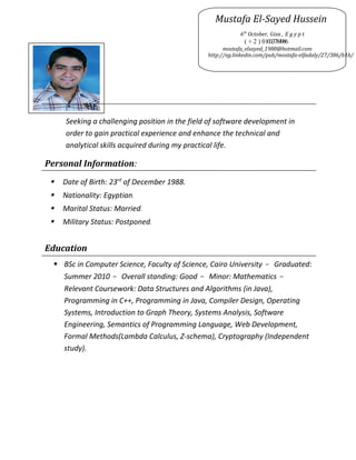 Objectives
Seeking a challenging position in the field of software development in
order to gain practical experience and enhance the technical and
analytical skills acquired during my practical life.
Personal Information:
 Date of Birth: 23rd
of December 1988.
 Nationality: Egyptian.
 Marital Status: Married.
 Military Status: Postponed.
Education

 BSc in Computer Science, Faculty of Science, Cairo University - Graduated:
Summer 2010 - Overall standing: Good - Minor: Mathematics -
Relevant Coursework: Data Structures and Algorithms (in Java),
Programming in C++, Programming in Java, Compiler Design, Operating
Systems, Introduction to Graph Theory, Systems Analysis, Software
Engineering, Semantics of Programming Language, Web Development,
Formal Methods(Lambda Calculus, Z-schema), Cryptography (Independent
study).
Mustafa El-Sayed Hussein
6th
October, Giza , E g y p t
( + 2 ) 0100.3784986
mostafa_elsayed_1988@hotmail.com
http://eg.linkedin.com/pub/mostafa-elfadaly/27/386/b1b/
 