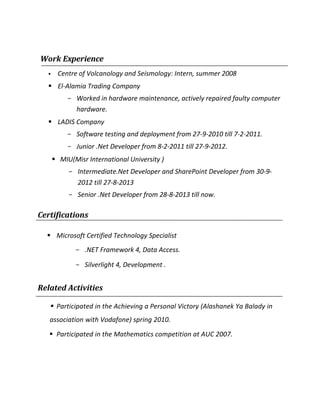 Work Experience
 Centre of Volcanology and Seismology: Intern, summer 2008
 El-Alamia Trading Company
- Worked in hardware maintenance, actively repaired faulty computer
hardware.
 LADIS Company
- Software testing and deployment from 27-9-2010 till 7-2-2011.
- Junior .Net Developer from 8-2-2011 till 27-9-2012.
 MIU(Misr International University )
- Intermediate.Net Developer and SharePoint Developer from 30-9-
2012 till 27-8-2013
- Senior .Net Developer from 28-8-2013 till now.
Certifications
 Microsoft Certified Technology Specialist
- .NET Framework 4, Data Access.
- Silverlight 4, Development .
Related Activities
 Participated in the Achieving a Personal Victory (Alashanek Ya Balady in
association with Vodafone) spring 2010.
 Participated in the Mathematics competition at AUC 2007.
 