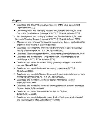 Projects
 Developed and delivered several components of the Cairo Government
DP(SharePoint2007).
 Led development and testing of backend and frontend projects for the E-
Gov portal Family Courts System (ASP.NET 2.0,VB.Net#,SqlServer2005).
 Led development and testing of backend and frontend projects for the E-
Gov portal Court of Appeal System (ASP.NET 3.5,VB.Net#,SqlServer2005).
 Maintained and enhanced the Localities Application System application that
organizes transactions in localities business.
 Developed website for the Mathematics Department of Cairo University's
Faculty of Science (ASP.NET 3.5, C##,SqlServer2005).
 Developed Vacancies System for MIU Accountant System (SharePoint 2010).
 Developed and maintain DIC (Drug Information System) for faculty of
medicine (ASP.NET 3.5,C##,SqlServer2008)
 Developed and maintain Student Filling system by using par code reader
machine (Asp.NET 4,C#)
 Developed and maintain student messaging system (Asp.NET 3.5,
C#,SqlServer2008).
 Developed and maintain Student Statement System and implement my own
managing workflow (Asp.NET 4.0, C#,SqlServer2008).
 Developed and maintain Automated Section Attendance (Asp.net
4.0,C#,SqlServer2008) .
 Developed and maintain Automated Exam System with dynamic exam type
(Asp.net 4.0,C#,SqlServer2008) .
 Developed and maintain Automated HR System (Asp.net
4.0,C#,SqlServer2008).
 Developed and maintain Bank Payment Student System on student portal
and internal system (Asp.Net,C#,SqlServer2008).
 