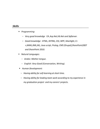 Skills
 Programming:
- Very good knowledge C# ,Asp.Net,Vb.Net and SqlServer.
- Good knowledge HTML, XHTML, CSS, WPF, Silverlight, C+
+,XAML,XML,ML, Java script, Prolog, CMS (Drupal),SharePoint2007
and SharePoint 2010.
 Natural Languages:
- Arabic: Mother tongue.
- English: Very Good (Conversation, Writing).
 Human Development:
- Having ability for self-learning at short time.
- Having ability for leading team work according to my experience in
my graduation project and my careers' projects.
 