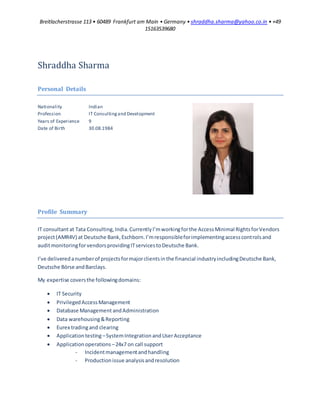 Breitlacherstrasse 113 • 60489 Frankfurt am Main • Germany • shraddha.sharma@yahoo.co.in • +49
15163539680
Shraddha Sharma
Personal Details
Nationality Indian
Profession IT Consultingand Development
Years of Experience 9
Date of Birth 30.08.1984
Profile Summary
IT consultantat Tata Consulting,India.CurrentlyI’mworkingforthe AccessMinimal RightsforVendors
project(AMR4V) at Deutsche Bank,Eschborn.I’mresponsibleforimplementingaccesscontrolsand
auditmonitoringforvendorsprovidingITservicestoDeutsche Bank.
I’ve deliveredanumberof projectsformajorclientsinthe financial industryincludingDeutsche Bank,
Deutsche Börse andBarclays.
My expertise coversthe followingdomains:
 IT Security
 PrivilegedAccessManagement
 Database Management andAdministration
 Data warehousing&Reporting
 Eurex tradingand clearing
 Applicationtesting –SystemIntegration andUserAcceptance
 Applicationoperations –24x7 on call support
- Incidentmanagementandhandling
- Productionissue analysisandresolution
 