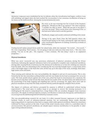 ©	Criminal	Forensics	™	•	GenvievHypnosis.com	
	
	
IMR	
	
Ideomotor	responses	were	established	for	her	to	indicate	when	the	revivification	had	begun,	confirm	it	was	
still	unfolding,	and	signal	when	she	had	reached	the	reconnection	to	her	conscious	recollection	of	being	on	
her	knees	on	the	bathroom	floor.	Among	the	recovered	memories	were:	
	
His	voice,	as	he	was	towering	over	her	in	front	of	the	fireplace,	
asking	her:	“Would	you	like	to	go	upstairs?”	Her	clear	response:	
“I	wouldn't	be	able	to	stand…	What	did	you	put	in	my	glass?	I	
can’t	feel	my	body!”	These	words	alone	were	alarming	to	her,	as	
she	had	never	before	had	to	ask	this	question.	
	
Flashbacks,	images	and	sounds	continued	unfolding	in	her	mind:	
	
Staring	 at	 his	 open	 closet,	 from	 the	 bed	 upstairs	 where	 she	
found	herself	laying	on	her	back,	noticing	the	rigid	and	clinical	
color	coordinated	alignment	of	clothing,	exclusively	in	shades	of	
black	and	gray.	
	
Finding	herself	naked,	pinned	down	under	his	naked	body,	while	she	repeated:	“I’m	scared	…	I’m	scared…”	
His	voice	responding:	“Don’t	worry…	I’m	not	going	to	take	you	until	you	relax	some	more…”	Her	own	voice	
stating:	 “I’m	 not	 on	 the	 pill…”	 His	 response:	 “I	 have	 condoms.	 The	 last	 thing	 I	 want	 is	 an	 unplanned	
pregnancy…”			
	
Physical	Anesthesia	
	
What	 was	 never	 recovered	 was	 any	 awareness	 whatsoever	 of	 physical	 sensations	 during	 the	 8-hour	
timeframe,	indicating	the	ingested	substances	had	in	fact	produced	a	complete	state	of	physical	anesthesia.	
Among	other	missing	blocks	of	memory	was	the	absence	of	recollection	as	to	how	her	clothing	was	removed	
from	her	body.	This	was	disturbing	to	her	considering	she	was	wearing	multiple	layers:	a	snug	winter	dress	
with	a	full-length	zipper	in	the	back	that	came	all	the	way	up	to	the	nape	of	her	neck,	stockings,	thick	knee-
high	winter	socks	and	boots.	
	
These	missing	parts	indicate	the	very	real	probability	she	slipped	in	and	out	of	consciousness.	This	is	also	
hinted	by	the	fact	she	remembers	nothing	further	until	she	was	shaken	by	his	loud	screaming	in	her	ear	as	he	
came.	The	loud,	painful	shouts	against	one	of	her	ears,	jolted	her	back	to	consciousness	for	a	moment.	She	
became	aware	only	then,	in	her	dream-like	state,	that	he	was	inside	of	her.	An	observation	she	deducted	from	
the	 positioning	 of	 his	 body	 trapping	 and	 engulfing	 hers	 and	 his	 screaming.	 Yet,	 again,	 there	 were	 still	 no	
physical	sensations	of	any	kind.	Her	body	remained	entirely	numb	through	the	complete	block	of	time.		
	
The	 degree	 of	 confusion	 and	 distress	 prompted	 by	 amnesia	 is	 difficult	 to	 understand	 without	 having	
experienced	 it.	 The	 mind	 spins	 in	 endless	 loops	 in	 an	 attempt	 to	 recover	 the	 missing	 memories.	 It	 is	
challenging	for	the	mind	to	comprehend	how	a	large	block	of	life	can	somehow	disappear	from	conscious	
awareness.	The	depth	of	relief	provided	by	memory	revivification	is	immensely	therapeutic	and	beneficial	in	
recovering	from	the	debilitating	hold	left	behind	by	traumatic	events.	
	
This	 was	 groundbreaking	 research	 for	 our	 team.	 It	 is	 often	 assumed	 forensic	 regression	 is	 not	 likely	 to	
facilitate	 results	 in	 cases	 of	 substance-induced	 amnesia.	 Yet,	 we	 consistently	 obtain	 results	 clinically	
regressing	patients	to	experiences	they	had	in	surgery,	while	under	general	anesthesia.	Memories	sometimes	
confirmed	 by	 those	 present	 at	 the	 time.	 If	 part	 of	 the	 mind	 remains	 aware	 while	 in	 a	 controlled	 state	 of	
unconsciousness	 like	 general	 anesthesia,	 we	 should	 expect	 memory	 revivification	 to	 be	 possible	 in	 other	
types	of	drug-induced	amnesia.	
	
 