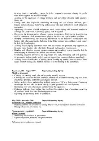 initiating invoices and delivery notes for further process by accounts, chasing for credit
notes from suppliers for incorrect charges.
- Assisting in the supervision of outside contracts such as window cleaning, night cleaners,
florists etc.
- Liaising with Linen Supervisor concerning the supply and cost of linen, uniforms, guest
laundry and dry cleaning. Supervising and assisting with linen and uniform stock taking and
purchasing.
- Supervising allocation of work assignments to all Housekeeping staff to ensure maximum
coverage on a daily basis. Cancelling agency staff if required.
- Overseeing the implementation of deep cleaning programmes. Participating in conducting
weekly inspections of all areas to ensure physical facilities are kept in optimal condition.
- Promptly communicating any necessary information to the Executive Housekeeper and
liaising with other departments. Referring to the Duty Manager any problems which cannot
be dealt by Housekeeping.
- Assisting housekeeping department team with any queries and problems they approach on
the daily basis. Dealing with other tasks delegated by Executive Housekeeper.
- Handling and following up guest requests, queries and complaints which cannot be dealt by
Housekeeping Coordinator in a prompt and efficient manner.
- Conducting selection interviews for all potential new staff, identifying staff with potential
for promotion and/or transfer and to make the appropriate recommendations accordingly.
- Assisting in the identification of training needs, drawing up training plans to address these
needs, conduct training and maintain records of all the training in the department.
December 2006 – August 2007 Imperial Recruiting Agency
Mini Bar Attendant
- Carrying out monthly stock take and preparing monthly reports.
- Checking that stock has not been tampered, expired and accounted correctly, any used items
are charged promptly and to the correct guest account.
- Setting up floor sheets and attending to Early departures, VIP’s or Rush rooms. Processing
the charges for used mini bar items directly to guest personal card after departure.
- Identifying poor sales of products and informing the supervisor.
- Collecting deliveries from loading bay, checking the expiration date of amenities, removing
all non-hotel stock from mini bar in departure rooms.
- Reporting any machinery faults to supervisor.
May 2005 – November 2006 Imperial Recruiting Agency
Uniform Room Attendant and Tailor
- Preparing uniforms for new arrivals, sending dirty to wash, releasing clean uniforms to the staff.
- Making sofa covers, net curtains etc.
November 2004 – April 2005 Imperial Recruiting Agency
Room Attendant
- Maintaining the cleanliness in guest rooms.
- Replenishing towels, bathrobes and guest amenities
References are available on request.
 