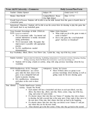 Texas A&M University—Commerce Daily LessonPlan Form
Teacher: Chelsea Spencer Subject: PE Grade Level: 9-12
Mentor: Matt Morrill Campus/District: Royse
City High School
Date: 11/7/16
Overall Goal of Lesson: Students will be able to use the skills learned from this game to benefit them in
a basketball game.
Instructional Objectives: Students will be able to use the correct form for shooting to play this game that
will benefit them in any basketball game.
Texas Essential Knowledge & Skills (TEKS) &
ELPS: (typed out completely)
 TS.2.A movement skills. Use internal and
external information to modify movement
during performance.
 TS.2.E movement skills. Recognize that
improvement is possible with appropriate
practice.
 No ELL modifications needed
(demonstration)
Higher Order Questions:
 What could you do to this game to make it
easier or harder?
 How is this game like a real basketball
game? And how is it beneficial?
Key Vocabulary: Block, Elbow, Free Throw Line, 3-point line, wing, top of the key, corner
Student Activities: (Keep in mind the following: Scaffolding, Independent or Cooperative activities, Groupings, Reading,
Writing, Listening, Hands-On/Minds-On, Connections to previous knowledge, etc)
 Students will be using a hands-on activity, along with using previous knowledge about the key
vocabulary
SPED Modifications & ELL Strategies
 SPED modification- use a lower
goal, make the shots closer to the
goal, or use a dodgeball ball and
bucket to practice shooting
 ELL modifications- demonstrate
each place on the court to shoot
from
Anticipatory Activity for Lesson:
 Shoot 10 block shots as a group to use
previous knowledge about shooting as well as
getting ready for the new shooting game
Time Allotted Teacher Input/Lesson Activity:
Activity- Around The World
 Each student will have a basketball and shoot at each spot (block, next line,
elbow, free throw line, elbow, next line, block, corner, wing, top of the key,
wing, and corner [12 spots total])
 If a shooter misses their shot they can “chance it” meaning they take a chance
in shooting the ball a second time at the same spot; if they make it they move to
the next spot, if they miss their chance shot they go back to the beginning
 If a shooter misses their first shot, they can choose to not “chance it” and just
stay where they are for the next round
 Once shooters get to the first corner, if they miss they go back to the second
 