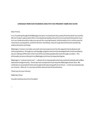 A MESSAGE FROM OUR FOUNDER & EXECUTIVE VICE PRESIDENT: RABBI DOV SILVER
Dear Friend,
It isa humblingthoughtthatMadraigoshasbeeninvolvedwiththousandsof familiesbothnearandfar.
We are livingina generationthatismovingaheadrapidlyandwitheverymovementforwardwe must
turn our headsaroundto make sure we are ALL movingforward.Unfortunately,thisisnotthe case for
manyteens,youngadults,andtheirfamilies.Somehow,manyof usgetderailedandare wandering
withoutdirectionand hope.
Madraigos’missionistomake sure each and everyspecial soul hasthe opportunitytoadvance and
achieve greatness.Throughourcuttingedge programsandservicesdevelopedwithclinical excellence,
we are makinga difference inthe livesof the countlesspeople whocome throughourdoors. This
philosophyservesasablueprintasMadraigoscontinuestoexpandandgrow.
Madraigosis "a dreamcome true”– a dreamof so manypeople whohave workedtirelesslywithselfless
dedicationandgenerosity. These twomaincomponentshave keptthe Madraigosdreamalive.We
celebrate ouraccomplishmentsandrecognizethe dauntingpathof ourfuture. I invite youtoplease join
our mission. Afterall, itisourownchildrenwhowill be the beneficiaries.
Thank youfor yourinterest.
Rabbi Dov Silver
FounderandExecutive Vice President
--
 