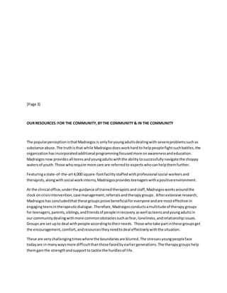 [Page 3]
OUR RESOURCES: FOR THE COMMUNITY,BYTHE COMMUNITY & IN THE COMMUNITY
The popularperceptionisthatMadraigosis onlyforyoungadultsdealingwith severeproblemssuchas
substance abuse.The truthisthat while Madraigosdoesworkhard to helppeople fight suchbattles,the
organizationhas incorporated additional programmingfocusedmore onawarenessandeducation.
Madraigosnow providesall teensandyoungadultswiththe ability tosuccessfully navigate the choppy
watersof youth.Those whorequire more care are referredto experts whocanhelpthemfurther.
Featuringastate-of-the-art4,000 square-footfacilitystaffedwithprofessional social workers and
therapists,alongwithsocial workinterns, Madraigosprovides teenagerswithapositiveenvironment.
At the clinical office,underthe guidance of trainedtherapistsandstaff, Madraigos worksaroundthe
clock oncrisisintervention,case management,referralsandtherapygroups. Afterextensive research,
Madraigoshas concludedthat these groupsprove beneficial foreveryoneandare mosteffective in
engagingteensintherapeuticdialogue.Therefore, Madraigosconductsamultitude of therapy groups
for teenagers,parents,siblings,andfriendsof people inrecovery aswell asteensandyoungadultsin
our communitydealingwithmore commonobstaclessuchasfear,loneliness,andrelationshipissues.
Groups are set upto deal withpeople accordingtotheirneeds. Those whotake partinthese groupsget
the encouragement,comfort,andresourcestheyneedtodeal effectivelywiththe situation.
These are verychallengingtimeswhere the boundariesare blurred.The stressesyoungpeopleface
todayare in manywaysmore difficultthanthose facedbyearliergenerations.The therapy groups help
themgainthe strengthandsupportto tackle the hurdlesof life.
 