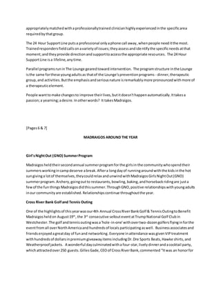 appropriatelymatchedwithaprofessionallytrained clinicianhighlyexperiencedinthe specificarea
requiredbythatgroup.
The 24 Hour SupportLine putsa professional onlyaphone call away, whenpeople needitthe most.
Trainedrespondersfieldcallsonavarietyof issues;theyassessandidentifythe specificneeds atthat
moment;andtheyprovide directionandsupporttoaccessthe appropriate resources. The 24 Hour
SupportLine isa lifeline,anytime.
Parallel programsrunin The Lounge gearedtowardintervention. The programstructure inthe Lounge
isthe same forthese youngadultsas thatof the Lounge'spreventionprograms - dinner,therapeutic
group,and activities.Butthe emphasisandseriousnature isremarkablymore pronouncedwithmore of
a therapeuticelement.
People wanttomake changesto improve theirlives,butitdoesn'thappenautomatically.Ittakesa
passion;a yearning;adesire.Inotherwords? It takesMadraigos.
[Pages6 & 7]
MADRAIGOS AROUND THE YEAR
Girl'sNightOut (GNO) SummerProgram
Madraigosheldtheirsecondannual summerprogramfor the girlsin the communitywhospendtheir
summersworkingincampdeserve abreak.Aftera longdayof runningaroundwiththe kidsinthe hot
sungivinga lotof themselves,theycouldrelax andunwindwithMadraigosGirlsNightOut(GNO)
summerprogram.Archery,goingoutto restaurants,bowling, baking,andhorsebackridingare justa
fewof the fun things Madraigos didthissummer.ThroughGNO,positive relationshipswithyoungadults
inour community are established. Relationshipscontinue throughoutthe year.
Cross River Bank Golfand Tennis Outing
One of the highlightsof thisyearwasour4th Annual CrossRiverBankGolf & TennisOutingtoBenefit
Madraigosheldon August19th
, the 3rd
consecutive selloutevent atTrumpNational Golf Clubin
Westchester.The golf andtennisoutingwasa'hole-in-one'withovertwo-dozengolfersflyinginforthe
eventfromall overNorthAmericaand hundredsof locals participatingaswell. Businessassociatesand
friendsenjoyedagreatday of funand networking. Everyone inattendance was givenVIPtreatment
withhundredsof dollarsinpremiumgiveawayitemsincludingDr.Dre Sports Beats,Hawke shirts,and
Weatherproof jackets. A wonderful dayculminatedwitha four-star, livelydinnerandacocktail party,
whichattractedover250 guests. GillesGade,CEOof CrossRiverBank,commented “Itwas an honorfor
 