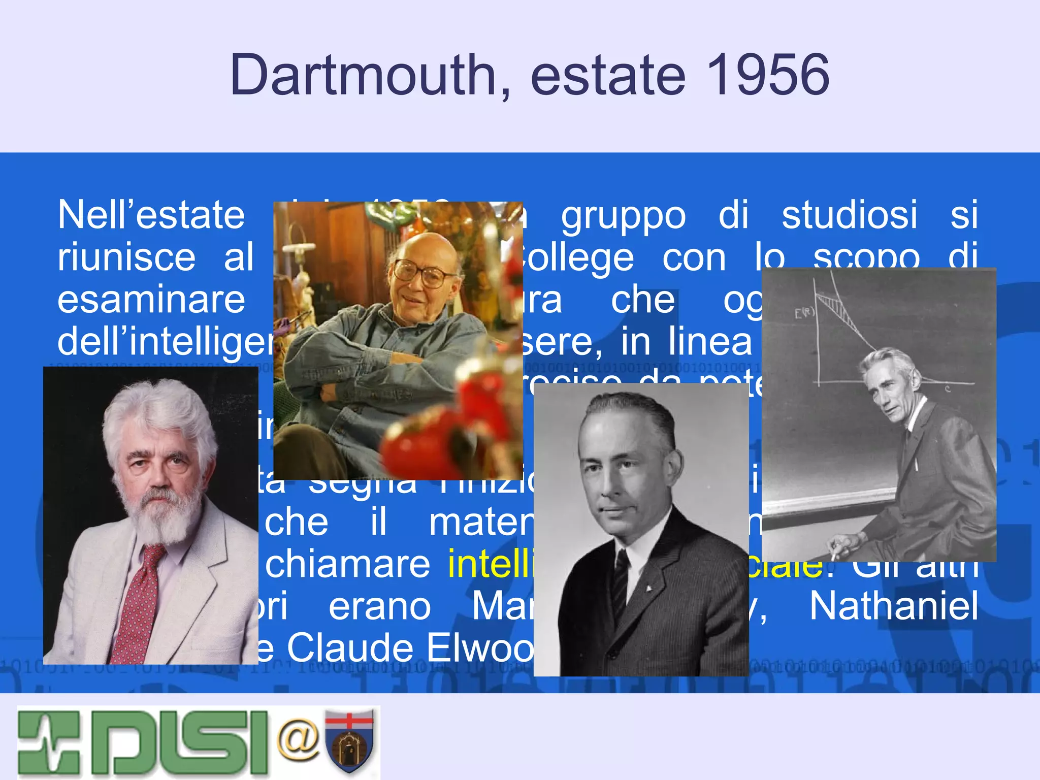 Dartmouth, estate 1956
Nell’estate del 1956 un gruppo di studiosi si
riunisce al Dartmouth College con lo scopo di
esaminare la congettura che ogni aspetto
dell’intelligenza possa essere, in linea di principio,
descritto in modo tanto preciso da poter far sì che
una macchina lo simuli.
Questa data segna l’inizio ufficiale di una nuova
disciplina che il matematico John McCarthy
propose di chiamare intelligenza artificiale. Gli altri
organizzatori erano Marvin Minsky, Nathaniel
Rochester e Claude Elwood Shannon.

 