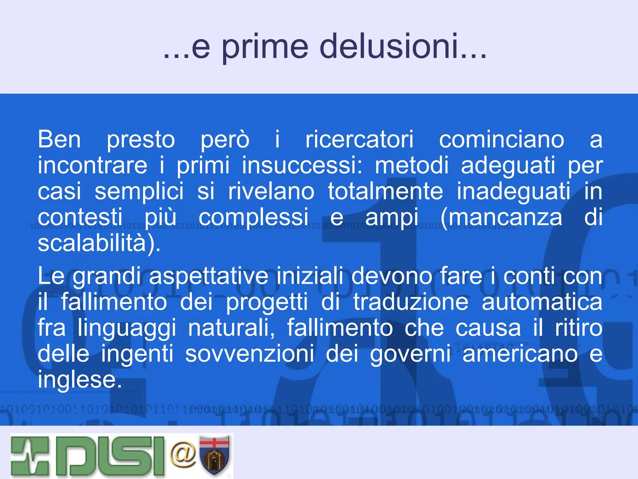 ...e prime delusioni...
Ben presto però i ricercatori cominciano a
incontrare i primi insuccessi: metodi adeguati per
casi semplici si rivelano totalmente inadeguati in
contesti più complessi e ampi (mancanza di
scalabilità).
Le grandi aspettative iniziali devono fare i conti con
il fallimento dei progetti di traduzione automatica
fra linguaggi naturali, fallimento che causa il ritiro
delle ingenti sovvenzioni dei governi americano e
inglese.

 