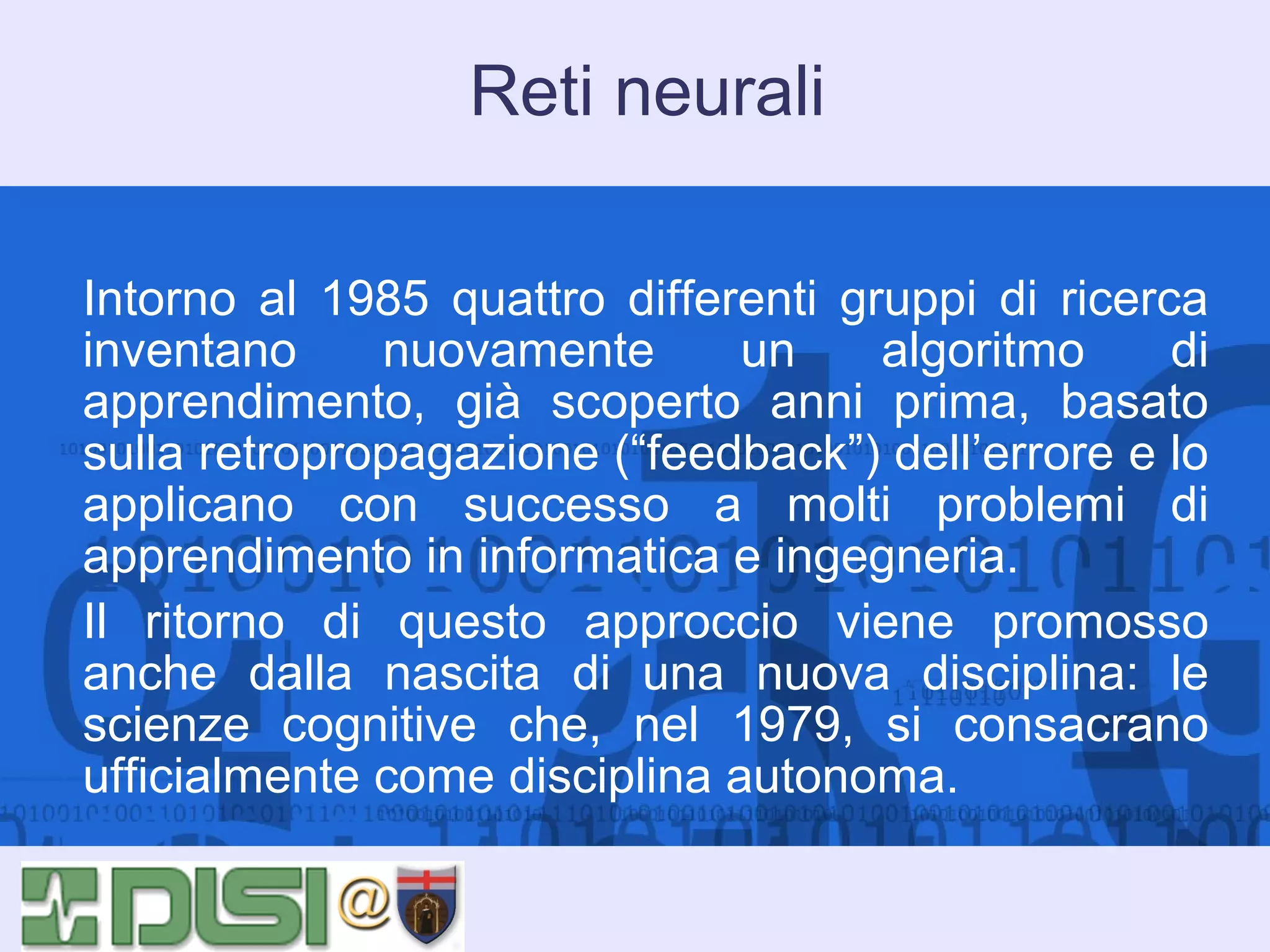 Reti neurali
Intorno al 1985 quattro differenti gruppi di ricerca
inventano
nuovamente
un
algoritmo
di
apprendimento, già scoperto anni prima, basato
sulla retropropagazione (“feedback”) dell’errore e lo
applicano con successo a molti problemi di
apprendimento in informatica e ingegneria.
Il ritorno di questo approccio viene promosso
anche dalla nascita di una nuova disciplina: le
scienze cognitive che, nel 1979, si consacrano
ufficialmente come disciplina autonoma.

 