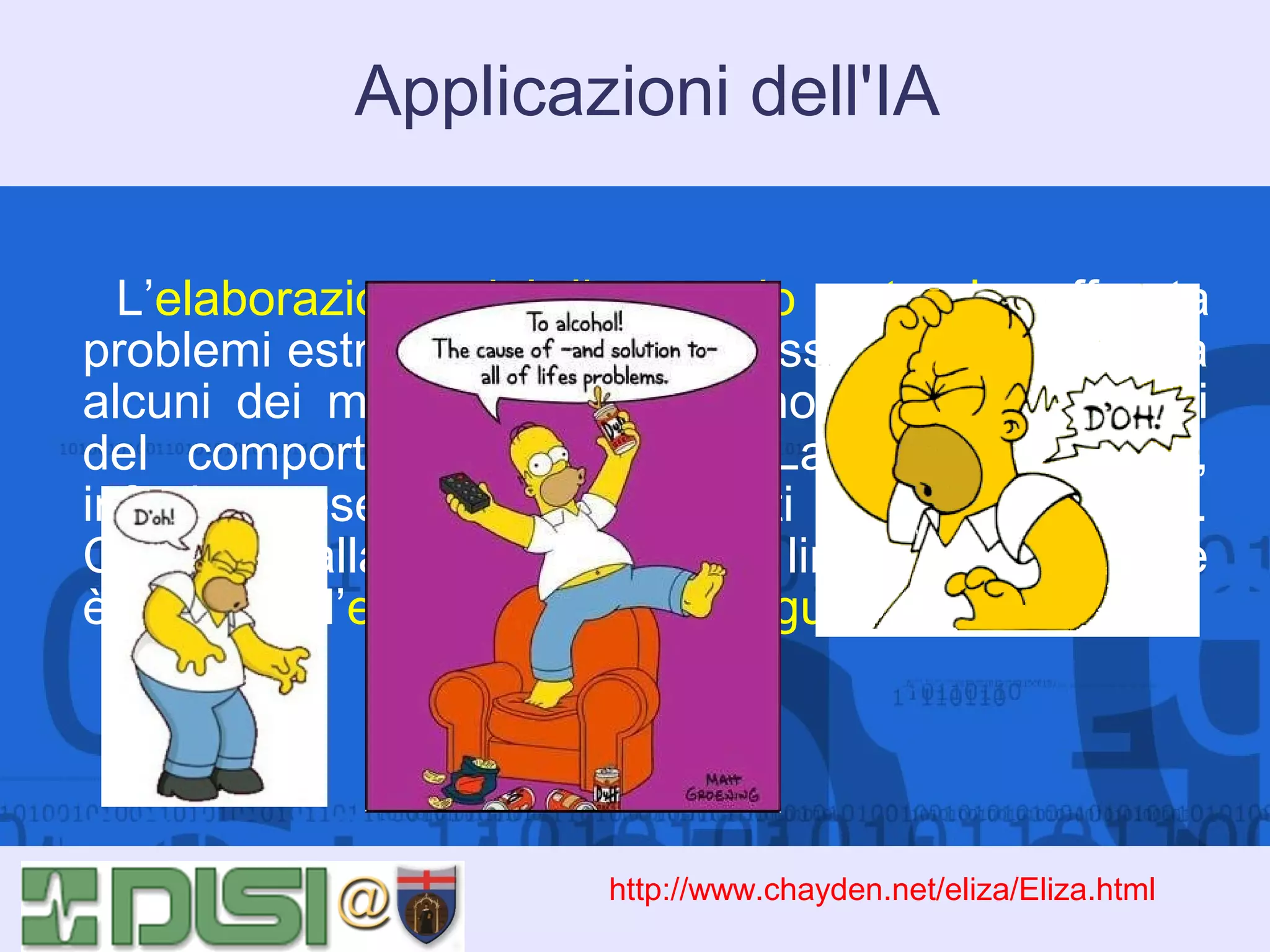 Applicazioni dell'IA
L’elaborazione del linguaggio naturale affronta
problemi estremamente complessi, poichè riguarda
alcuni dei meccanismi meno noti e più sfuggenti
del comportamento umano. La comunicazione,
infatti, presenta ancora molti problemi aperti.
Collegata alla elaborazione del linguaggio naturale
è l’area dell’elaborazione del linguaggio vocale.

http://www.chayden.net/eliza/Eliza.html

 