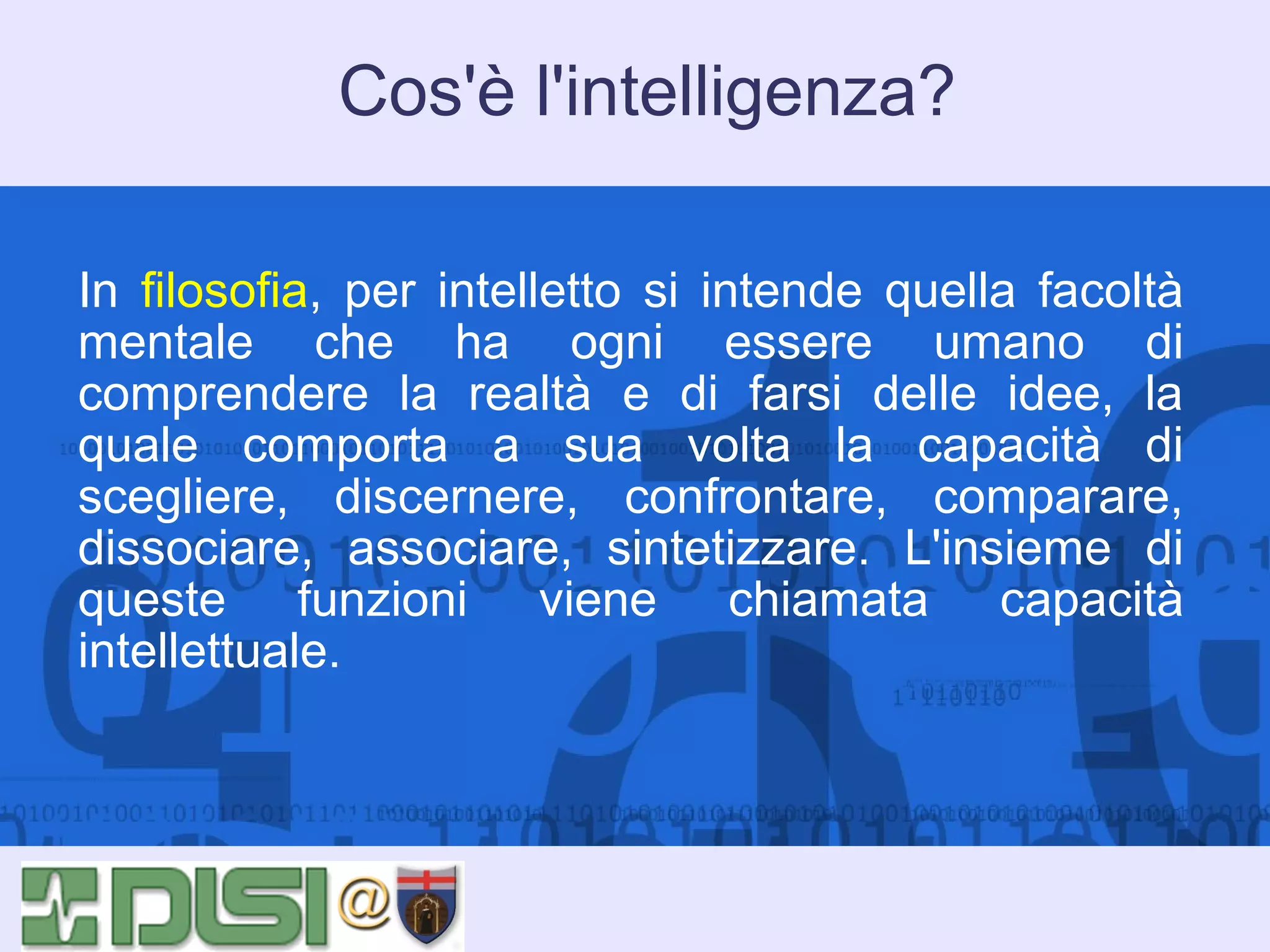 Cos'è l'intelligenza?
In filosofia, per intelletto si intende quella facoltà
mentale che ha ogni essere umano di
comprendere la realtà e di farsi delle idee, la
quale comporta a sua volta la capacità di
scegliere, discernere, confrontare, comparare,
dissociare, associare, sintetizzare. L'insieme di
queste funzioni viene chiamata capacità
intellettuale.

 