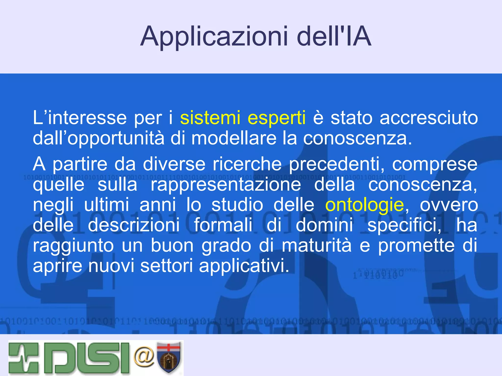Applicazioni dell'IA
L’interesse per i sistemi esperti è stato accresciuto
dall’opportunità di modellare la conoscenza.
A partire da diverse ricerche precedenti, comprese
quelle sulla rappresentazione della conoscenza,
negli ultimi anni lo studio delle ontologie, ovvero
delle descrizioni formali di domini specifici, ha
raggiunto un buon grado di maturità e promette di
aprire nuovi settori applicativi.

 