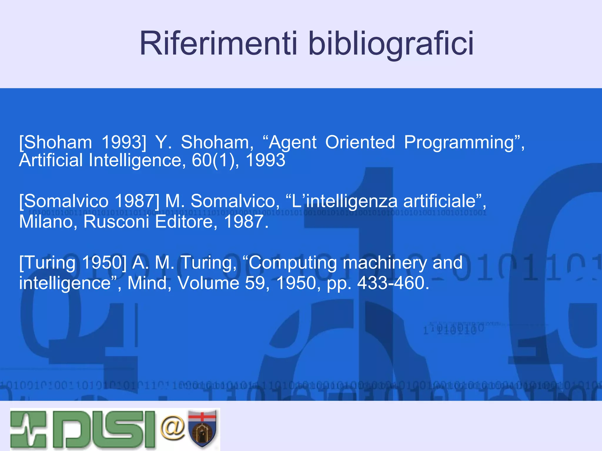Riferimenti bibliografici
[Shoham 1993] Y. Shoham, “Agent Oriented Programming”,
Artificial Intelligence, 60(1), 1993
[Somalvico 1987] M. Somalvico, “L’intelligenza artificiale”,
Milano, Rusconi Editore, 1987.
[Turing 1950] A. M. Turing, “Computing machinery and
intelligence”, Mind, Volume 59, 1950, pp. 433-460.

 