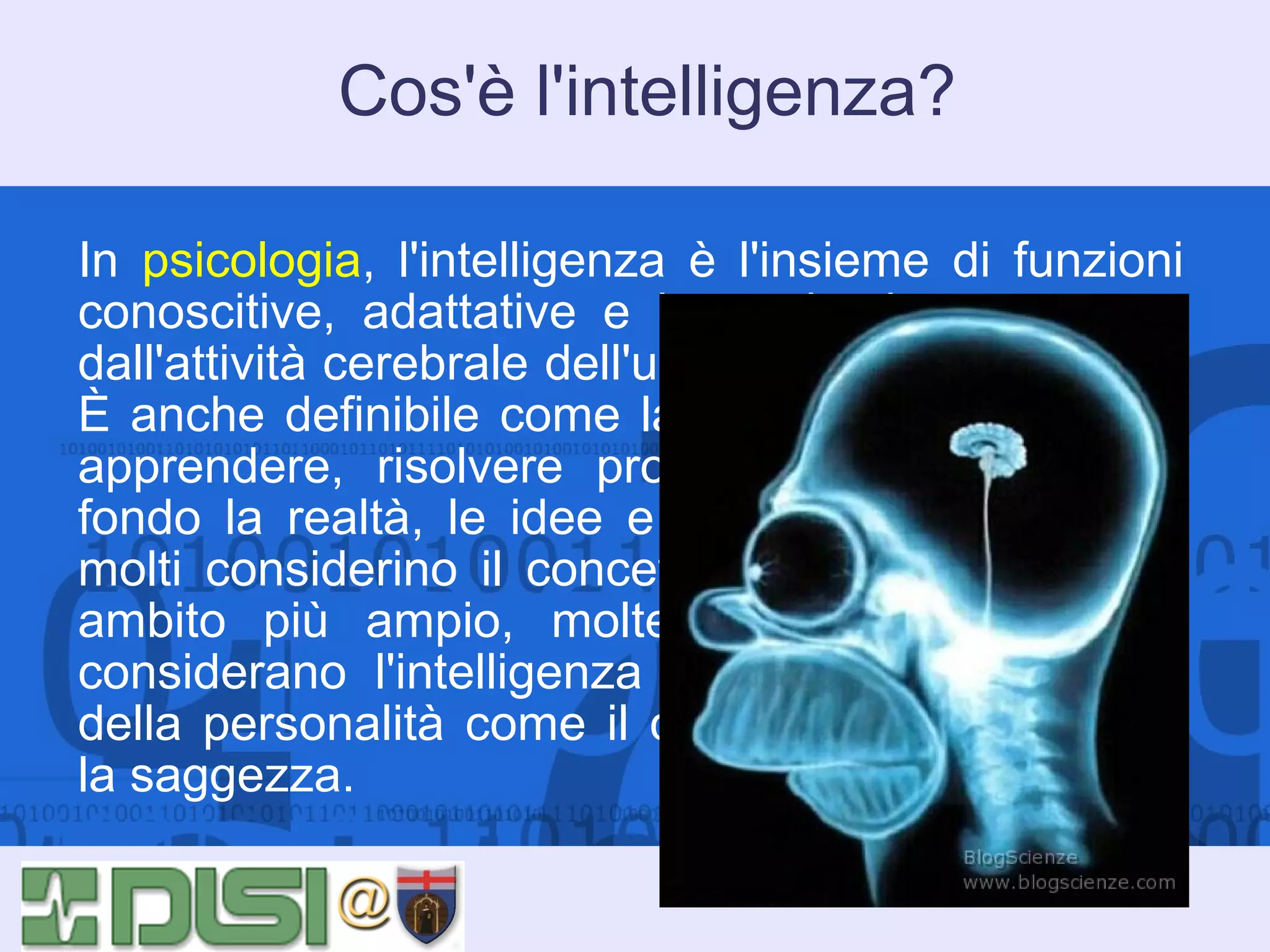 Cos'è l'intelligenza?
In psicologia, l'intelligenza è l'insieme di funzioni
conoscitive, adattative e immaginative, generate
dall'attività cerebrale dell'uomo e di alcuni animali.
È anche definibile come la capacità di ragionare,
apprendere, risolvere problemi, comprendere a
fondo la realtà, le idee e il linguaggio. Sebbene
molti considerino il concetto di intelligenza in un
ambito più ampio, molte scuole di psicologia
considerano l'intelligenza come distinta da tratti
della personalità come il carattere, la creatività o
la saggezza.

 