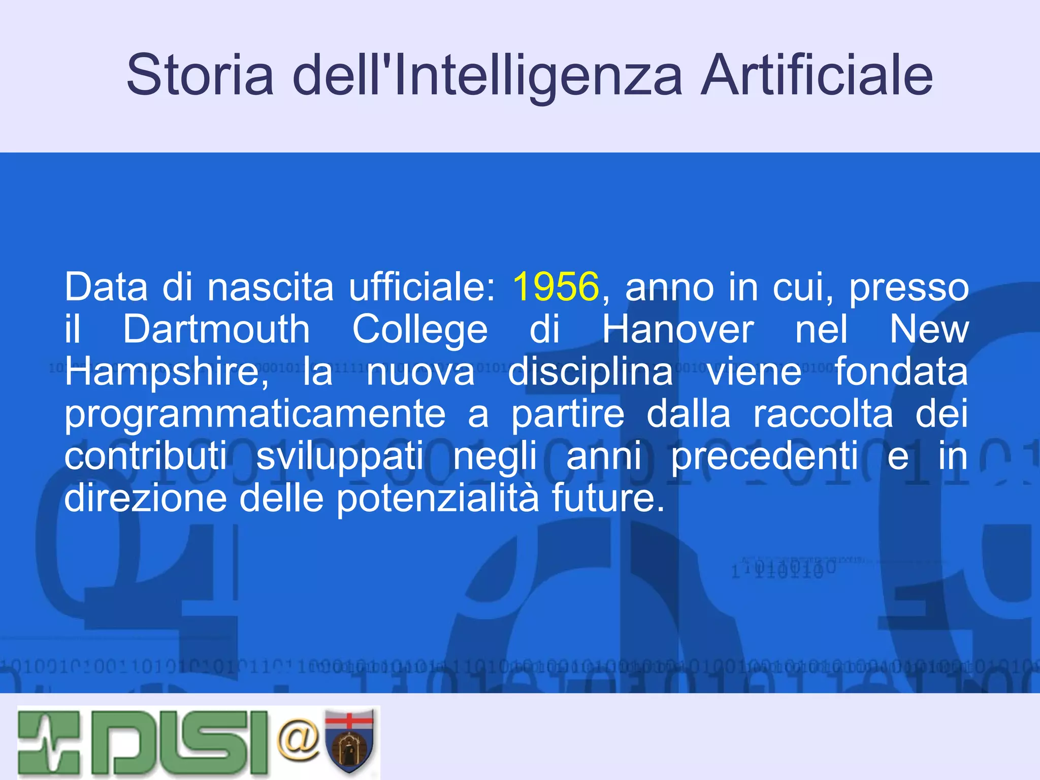 Storia dell'Intelligenza Artificiale

Data di nascita ufficiale: 1956, anno in cui, presso
il Dartmouth College di Hanover nel New
Hampshire, la nuova disciplina viene fondata
programmaticamente a partire dalla raccolta dei
contributi sviluppati negli anni precedenti e in
direzione delle potenzialità future.

 
