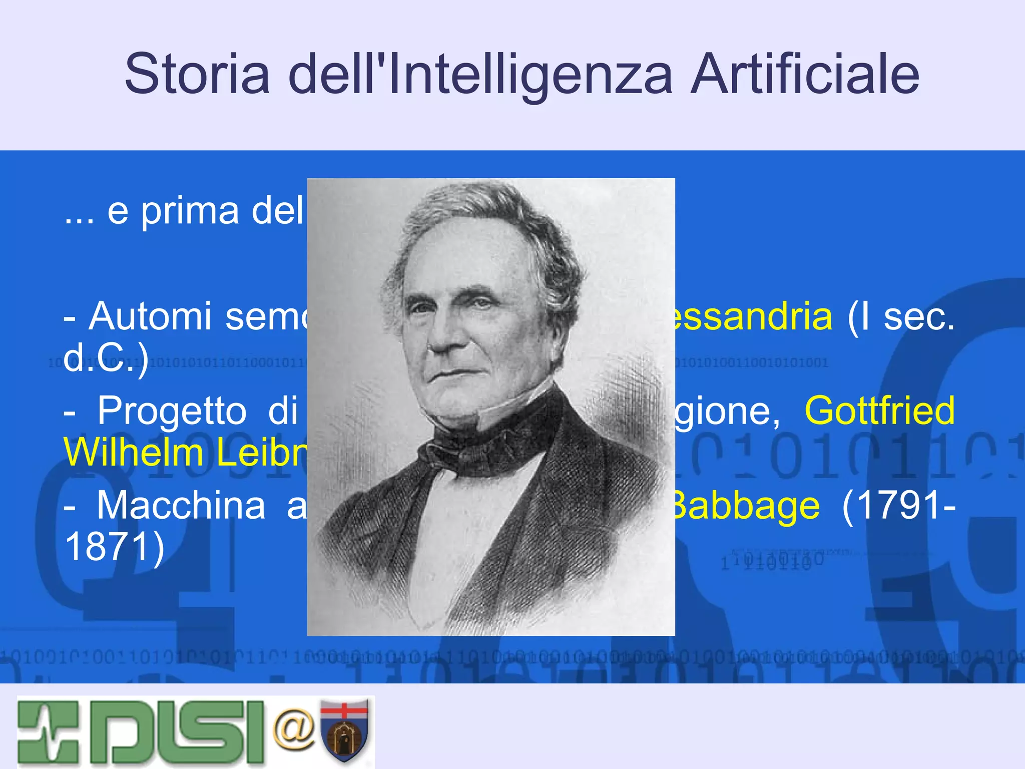 Storia dell'Intelligenza Artificiale
... e prima del 1956?
- Automi semoventi di Erone di Alessandria (I sec.
d.C.)
- Progetto di meccanizzare la ragione, Gottfried
Wilhelm Leibniz (1646-1716)
- Macchina analitica di Charles Babbage (17911871)

 