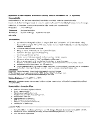 Organization: Franklin Templeton Multi-National Company. (Financial Services India Pvt. Ltd., Hyderabad)
Company Profile:
Franklin Resources, Inc. is a global investment management organization known as Franklin Templeton
Investments. It offers Banking services to its worldwide customers, Fiduciary Trust and Darby Overseas names. It manages
investments for individuals, institutions, pension plans, trusts, partnerships and other clients.
Designation : Financial Analyst
Department : Business Accounting.
Reporting to : Supervisor/ Manager – HD CO Reports Team
Job Profile:
Responsibilities
 Co-ordination with all global locations of company (STP, RC in United States and for Hyderabad in India.)
 Responsible for complete P2P and O2C cycle, maintain invoices and attached distribution sets and validate them
for further processing.
 Customize based on clients perspective.
 Billing an invoice. Took initiative till final payment of invoices.
 Verification of invoices to get complete accuracy.
 Vendor setup and vendor queries.
 Approve payment of invoices exceeds limit of amount and maintain accuracy.
 Worked on various reports on FSG(Financial statement Generator).
 Work on various reports in GL and give best view on them for general manager.
 Rectifying all the errors which are done by processor and assist to Team leader on improving process.
 Handle intercompany transactions and post them to GL.
 Trained new associate on complete purchase to payprocess including,creating PO,Non PO, RFQs, Invoices and
makes them matching with 2 way, 3 way and 4 ways, for accurate and completeness of data.
Achievements
Recipient of Franklin Templeton Valued professional award in month of February
2010 and bagged several applause awards for 100% Quality and top Productivity in team.
Recipientof manyverbal and written appreciations for the job well done.
Previous Employer: From Aug 2008 to Jun 2009.
Wipro LTD: It deals with variety of products and services and have three divisions 1) Wipro Technologies.2) Wipro Infotech
and 3) Wipro BPO.
Responsibilities: Accounting Office.
 Checking and making paymentof invoices.
 2 way, 3 way, matching.
 Maintain accuracy till final payment.
 Good order review and make sure of approvals.
 Preparing RFQs and POs.
 Making payments to all vendors.
 EFT, Wire and normal payments.
 Checking and reconciliation ofaccounts.
 Send reports to Team leader.
Academic Profile
 Completed B.Com from St. Joseph’s Degree and P.G. College, affiliated to Osmania University (2008) with 68%.
 Intermediate from G.Pulla Reddy Jr College, board of Intermediate Hyderabad (2005) with 72
 SSC from Boston High School
 