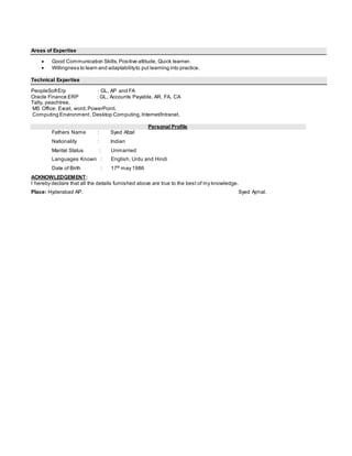 Areas of Expertise
 Good Communication Skills,Positive attitude, Quick learner.
 Willingness to learn and adaptabilityto put learning into practice.
Technical Expertise
PeopleSoftErp : GL, AP and FA
Oracle Finance ERP : GL, Accounts Payable, AR, FA, CA
Tally, peachtree.
MS Office: Excel, word,PowerPoint.
Computing Environment, Desktop Computing,Internet/Intranet.
Personal Profile
Fathers Name : Syed Afzal
Nationality : Indian
Marital Status : Unmarried
Languages Known : English, Urdu and Hindi
Date of Birth : 17th may 1986
ACKNOWLEDGEMENT:
I hereby declare that all the details furnished above are true to the best of my knowledge.
Place: Hyderabad AP. Syed Ajmal.
 