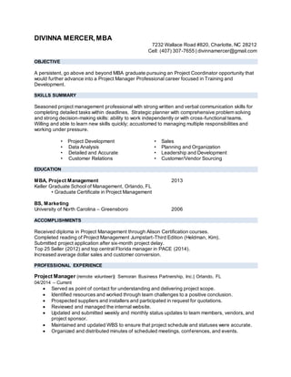 DIVINNA MERCER,MBA
7232 Wallace Road #820, Charlotte, NC 28212
Cell: (407) 307-7655 | divinnamercer@gmail.com
OBJECTIVE
A persistent, go above and beyond MBA graduate pursuing an Project Coordinator opportunity that
would further advance into a Project Manager Professional career focused in Training and
Development.
SKILLS SUMMARY
Seasoned project management professional with strong written and verbal communication skills for
completing detailed tasks within deadlines. Strategic planner with comprehensive problem solving
and strong decision-making skills: ability to work independently or with cross-functional teams.
Willing and able to learn new skills quickly; accustomed to managing multiple responsibilities and
working under pressure.
• Project Development
• Data Analysis
• Detailed and Accurate
• Customer Relations
• Sales
• Planning and Organization
• Leadership and Development
• Customer/Vendor Sourcing
EDUCATION
MBA, Project Management 2013
Keller Graduate School of Management, Orlando, FL
• Graduate Certificate in Project Management
BS, Marketing
University of North Carolina – Greensboro 2006
ACCOMPLISHMENTS
Received diploma in Project Management through Alison Certification courses.
Completed reading of Project Management Jumpstart-Third Edition (Heldman, Kim).
Submitted project application after six-month project delay.
Top 25 Seller (2012) and top central Florida manager in PACE (2014).
Increased average dollar sales and customer conversion.
PROFESSIONAL EXPERIENCE
Project Manager (remote volunteer)| Semoran Business Partnership, Inc.| Orlando, FL
04/2014 ‒ Current
 Served as point of contact for understanding and delivering project scope.
 Identified resources and worked through team challenges to a positive conclusion.
 Prospected suppliers and installers and participated in request for quotations.
 Reviewed and managed the internal website.
 Updated and submitted weekly and monthly status updates to team members, vendors, and
project sponsor.
 Maintained and updated WBS to ensure that project schedule and statuses were accurate.
 Organized and distributed minutes of scheduled meetings, conferences, and events.
 