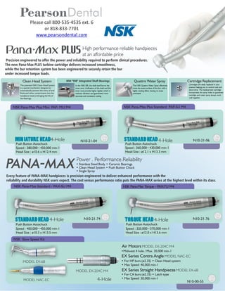 PearsonDental
Please call 800-535-4535 ext. 6
or 818-833-7701
www.pearsondental.com
Precision engineered to offer the power and reliability required to perform clinical procedures.
The new Pana-Max PLUS turbine cartridge delivers increased smoothness,
while the bur retention system has been engineered to securely retain the bur
under increased torque loads.
High performance reliable handpieces
at an affordable price
Power . Performance.Reliability
Every feature of PANA-MAX handpieces is precision engineered to deliver enhanced performance with the
reliability and durability NSK users expect. The cost versus performance ratio puts the PANA-MAX series at the highest level within its class.
NSK Pana-Max Standard - PAX-SU M4 NSK Pana-Max Torque - PAX-TU M4
TORQUE HEAD
Air Motors
MODEL EX-204C M4
EX Series Contra Angle
MODEL NAC-EC
EX Series Straight Handpieces
MODEL EX-6B
STANDARDHEAD N10-21-74 N10-21-76
NSK Pana-Max Plus Standard PAP-SU M4NSK Pana-Max Plus Mini PAP- MU M4
MINIATURE HEAD STANDARDHEADN10-21-04 N10-21-064-Hole4-Hole
4-Hole4-Hole
The patented NSK Clean Head System
is a special mechanism designed to
automatically prevent the entry of oral
uids and other contaminants into the
handpiece head prolonging the life of
the bearings.
Clean Head System NSK “ISB” Integrated Shaft Bearings
In the NSK ISB, the shaft itself forms the
inner race. Unication of the shaft and the
inner race provide higher rigidity which in
reduces vibration and guarantees more
accurate and consistent cutting.
Quattro Water Spray
The NSK Quattro Water Spray effectively
cools the entire surface of the bur with a
highly cooling effect, leaving no areas
untreated.
Cartridge Replacement
Cartridges are easily replaced in your
practice helping you to control cost and
down-time. The replacement cartridge
incorporates the spray holes to guarantee
cartridge and water spray always work
well together.
N10-00-55
NSK Slow Speed Kit
4-Hole
Speed : 380,000~450,000 min-1
Head Size : ø10.6 x H12.4 mm
Speed : 360,000~430,000 min-1
Head Size : ø12.1 x H13.3 mm
Speed : 400,000~450,000 min-1
Head Size : ø10.3 x H13.5 mm
Speed : 320,000~370,000 min-1
Head Size : ø12.0 x H13.6 mm
• Stainless Steel Body • Ceramic Bearings
• Clean Head System • Push Button Chuck
• Single Spray
MODEL EX-6B
• For CA burs (ø2.35) • Latch type
• Max Speed: 30,000 min-1
MODEL NAC-EC
• For HP burs (ø2.35) • Clean Head system
• Max Speed: 40,000 min-1
•Midwest 4 hole / Max. 20,000 min-1
MODEL EX-204C M4
Push Button Autochuck Push Button Autochuck
Push Button Autochuck Push Button Autochuck
 
