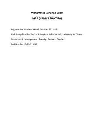 Muhammad Jahangir Alam
MBA (HRM) 3.30 (CGPA)
Registration Number: H 401. Session: 2011-12.
Hall: Bangabandhu Sheikh A. Mojibur Rahman Hall, University of Dhaka.
Department: Management. Faculty : Business Studies.
Roll Number :3-11-21-039.
 