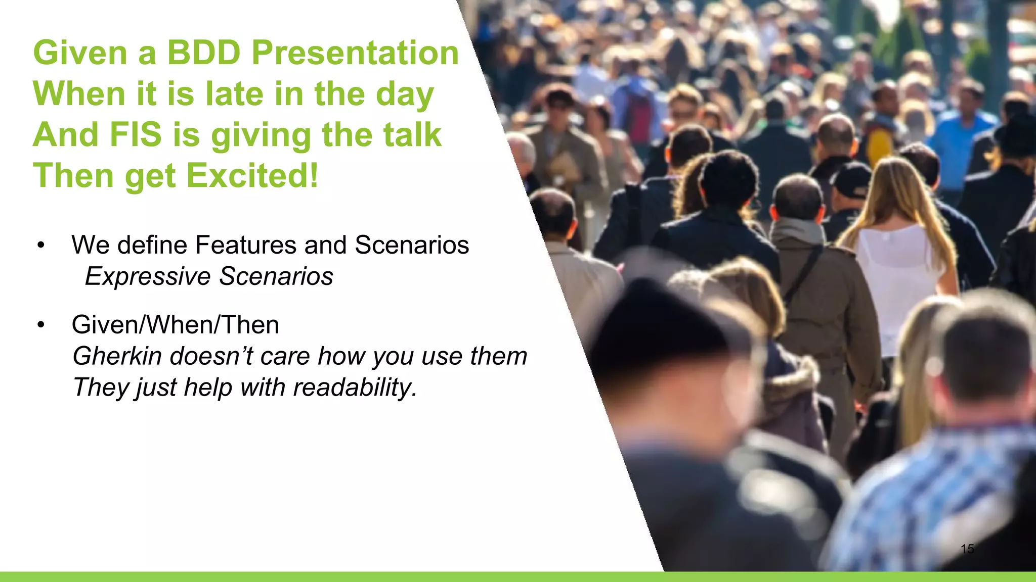 Given a BDD Presentation
When it is late in the day
And FIS is giving the talk
Then get Excited!
• We define Features and Scenarios
Expressive Scenarios
• Given/When/Then
Gherkin doesn’t care how you use them
They just help with readability.
15
 