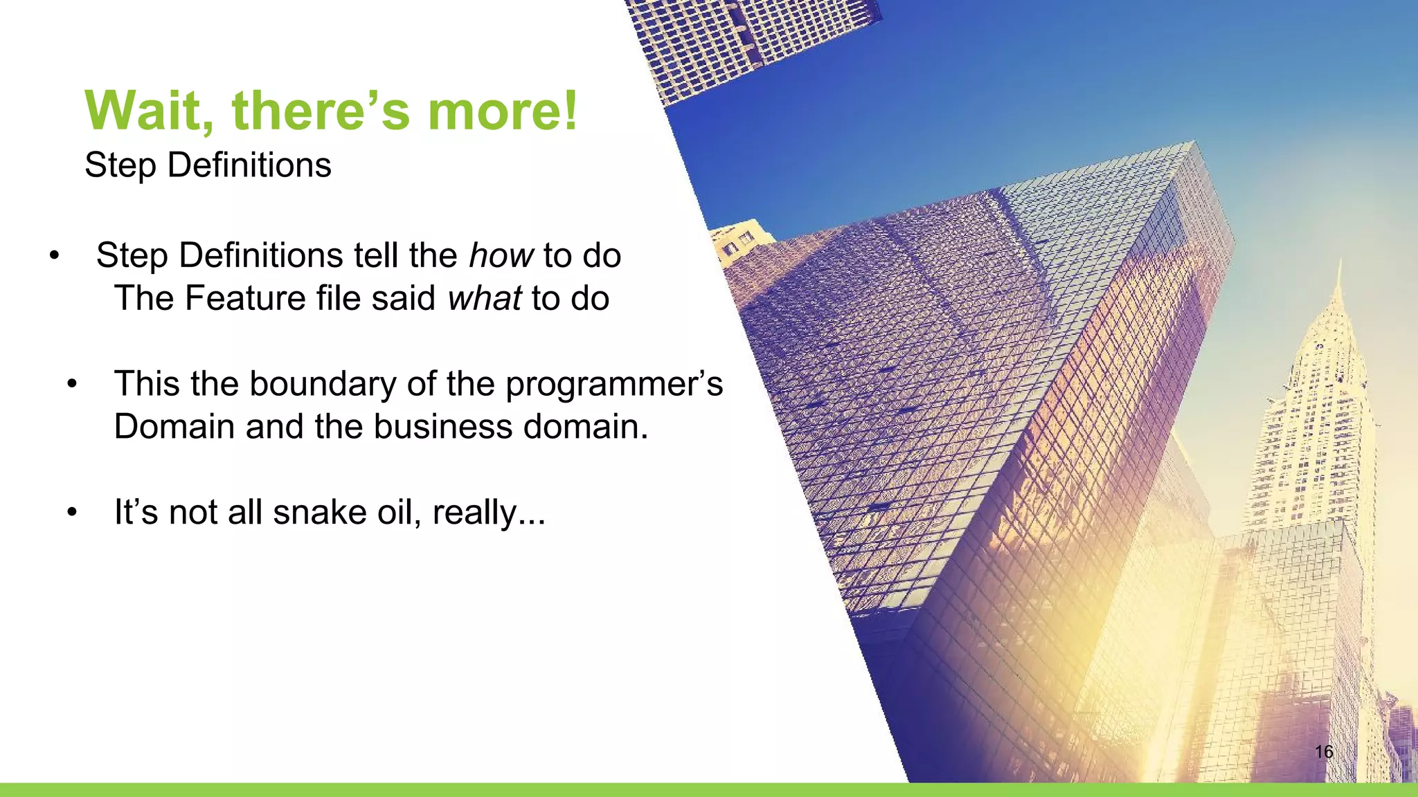 Wait, there’s more!
Step Definitions
• Step Definitions tell the how to do
The Feature file said what to do
• This the boundary of the programmer’s
Domain and the business domain.
• It’s not all snake oil, really...
16
 