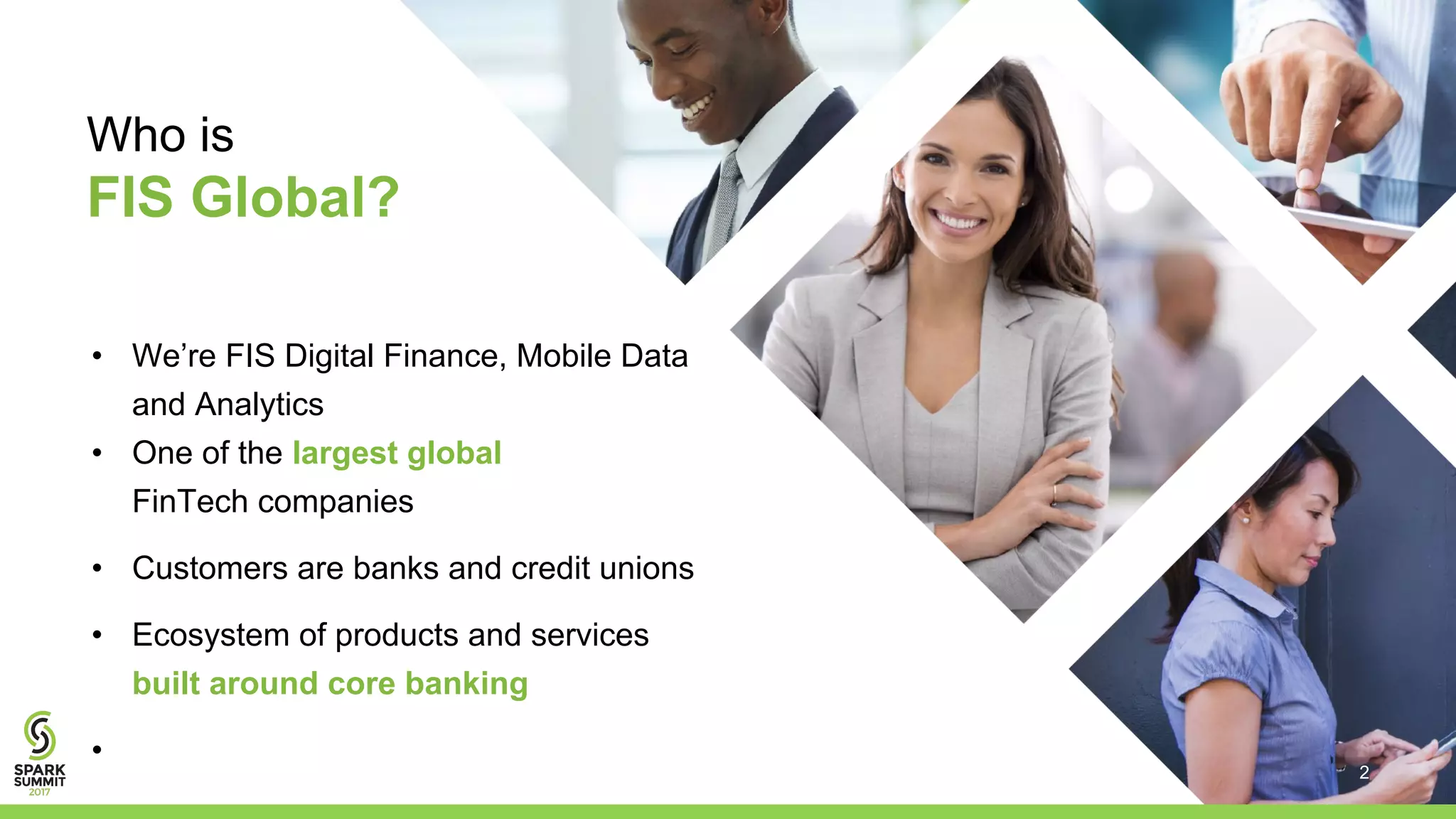 Who is
FIS Global?
• We’re FIS Digital Finance, Mobile Data
and Analytics
• One of the largest global
FinTech companies
• Customers are banks and credit unions
• Ecosystem of products and services
built around core banking
•
2
 