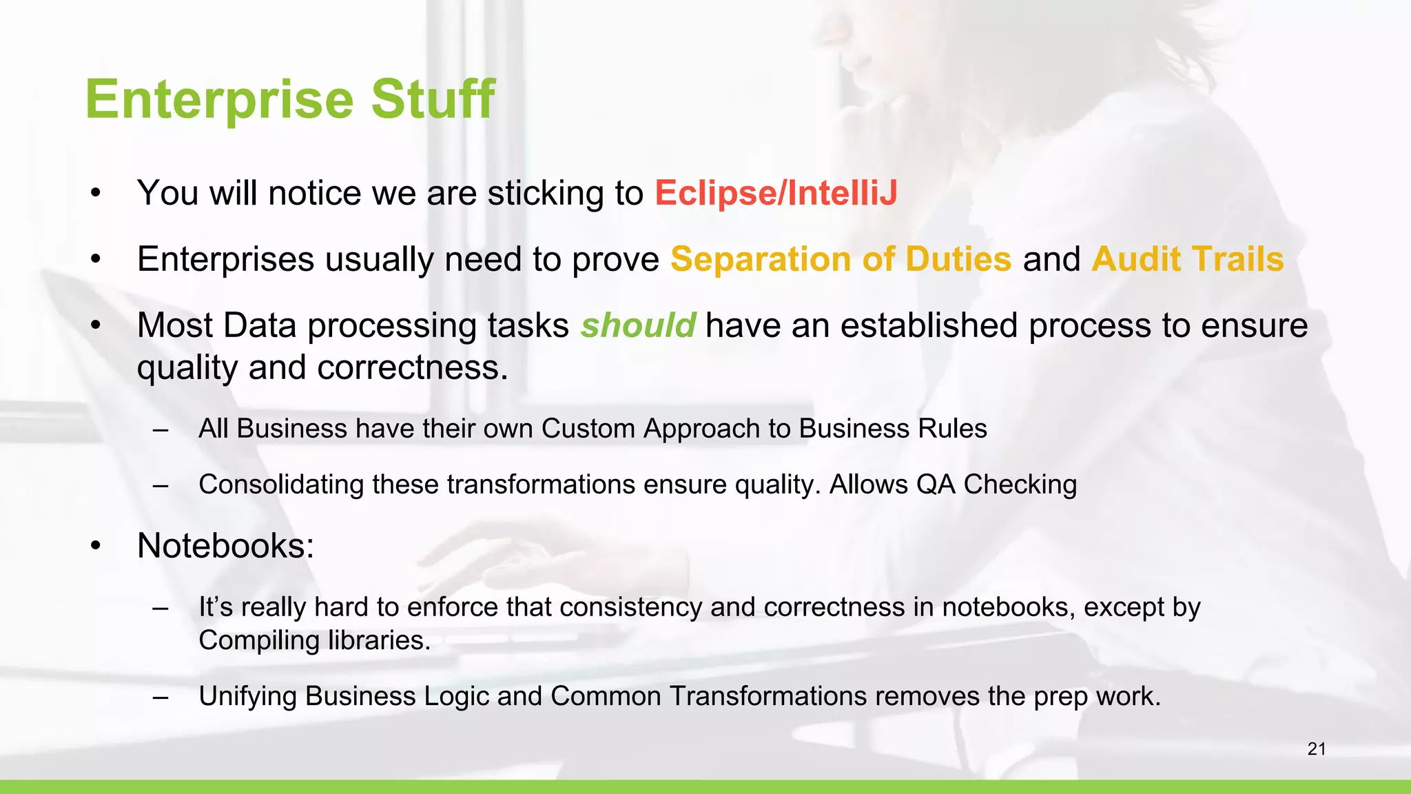 Enterprise Stuff
• You will notice we are sticking to Eclipse/IntelliJ
• Enterprises usually need to prove Separation of Duties and Audit Trails
• Most Data processing tasks should have an established process to ensure
quality and correctness.
– All Business have their own Custom Approach to Business Rules
– Consolidating these transformations ensure quality. Allows QA Checking
• Notebooks:
– It’s really hard to enforce that consistency and correctness in notebooks, except by
Compiling libraries.
– Unifying Business Logic and Common Transformations removes the prep work.
21
 