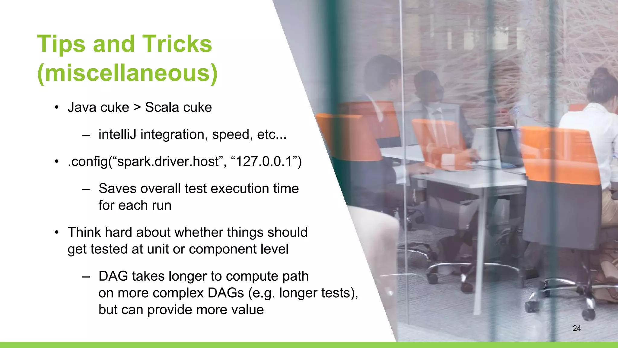 Tips and Tricks
(miscellaneous)
• Java cuke > Scala cuke
– intelliJ integration, speed, etc...
• .config(“spark.driver.host”, “127.0.0.1”)
– Saves overall test execution time
for each run
• Think hard about whether things should
get tested at unit or component level
– DAG takes longer to compute path
on more complex DAGs (e.g. longer tests),
but can provide more value
24
 