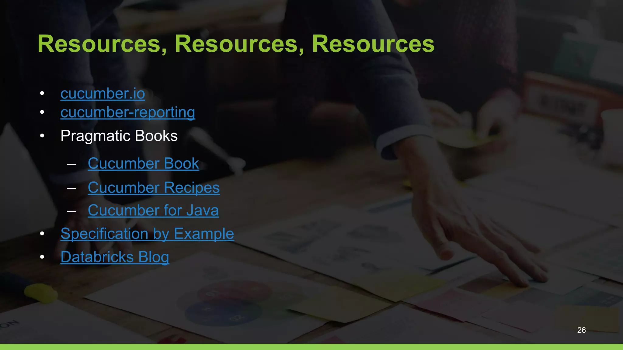 Resources, Resources, Resources
• cucumber.io
• cucumber-reporting
• Pragmatic Books
– Cucumber Book
– Cucumber Recipes
– Cucumber for Java
• Specification by Example
• Databricks Blog
26
 