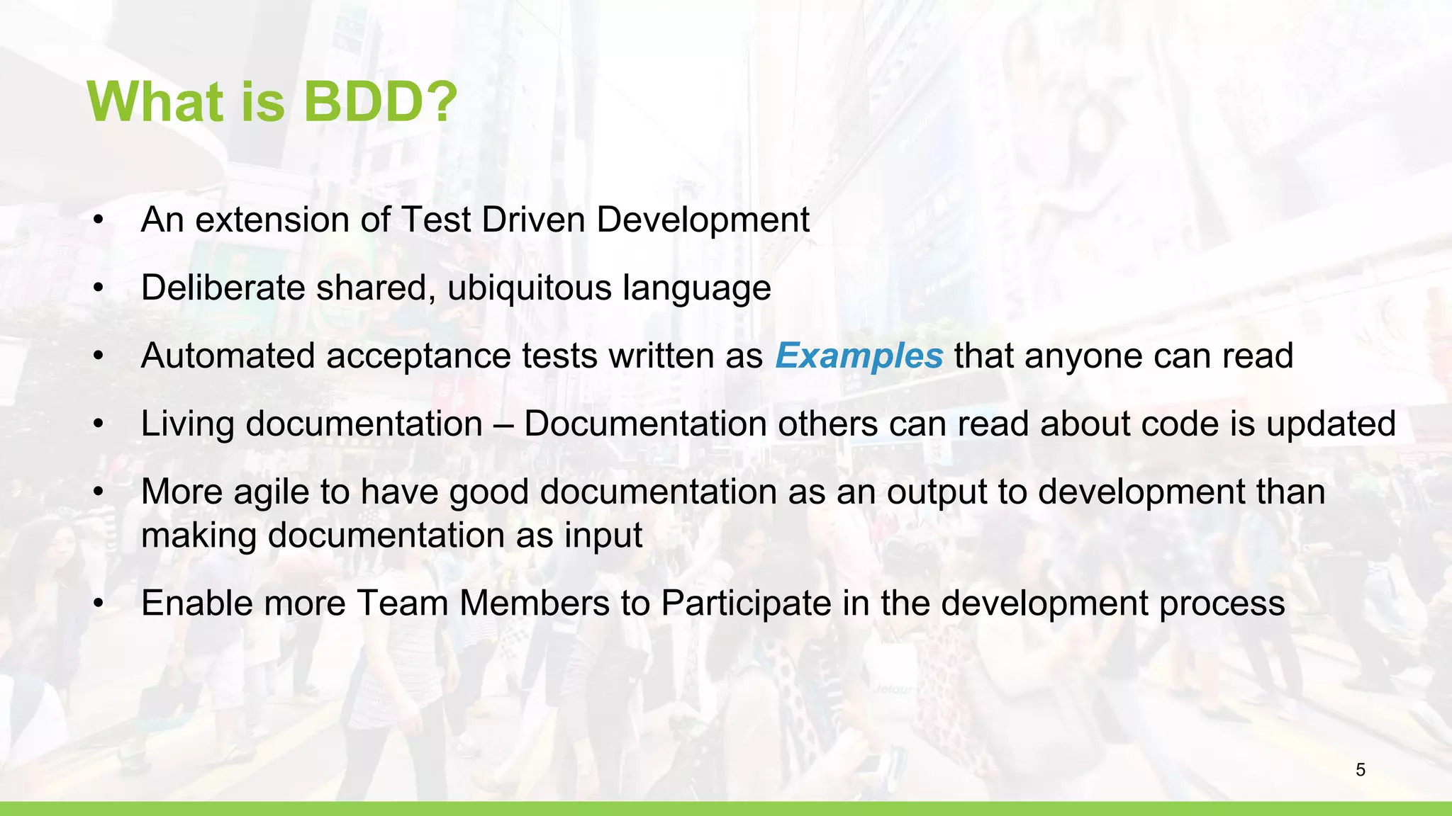 What is BDD?
• An extension of Test Driven Development
• Deliberate shared, ubiquitous language
• Automated acceptance tests written as Examples that anyone can read
• Living documentation – Documentation others can read about code is updated
• More agile to have good documentation as an output to development than
making documentation as input
• Enable more Team Members to Participate in the development process
5
 
