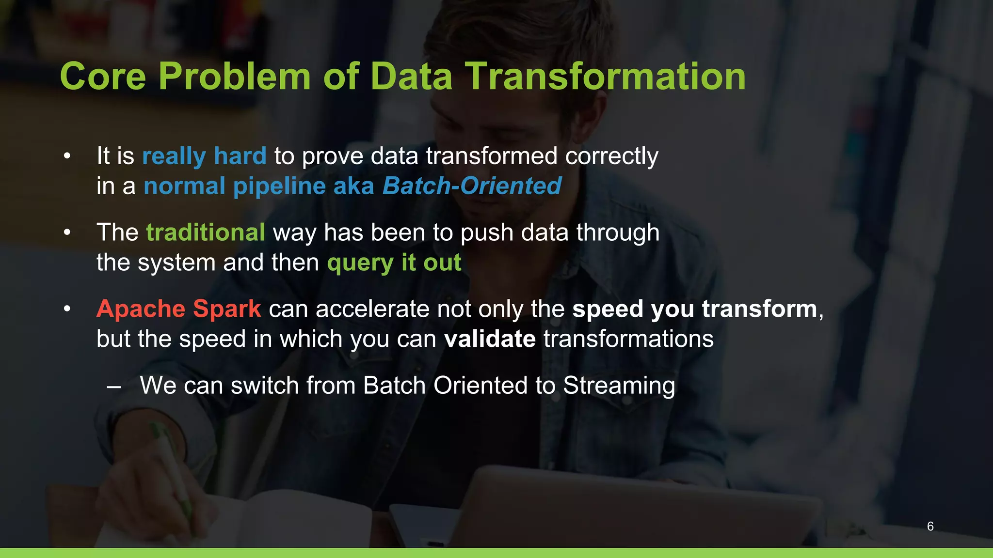 Core Problem of Data Transformation
• It is really hard to prove data transformed correctly
in a normal pipeline aka Batch-Oriented
• The traditional way has been to push data through
the system and then query it out
• Apache Spark can accelerate not only the speed you transform,
but the speed in which you can validate transformations
– We can switch from Batch Oriented to Streaming
6
 