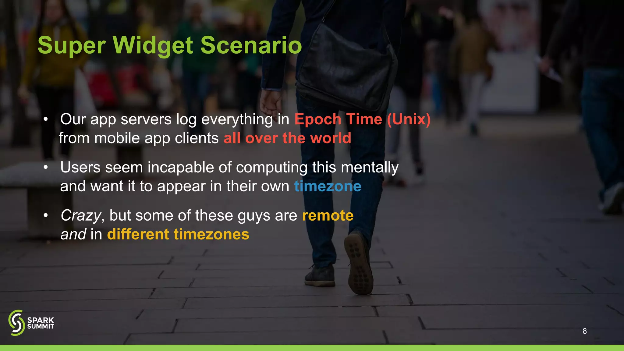 Super Widget Scenario
• Our app servers log everything in Epoch Time (Unix)
from mobile app clients all over the world
• Users seem incapable of computing this mentally
and want it to appear in their own timezone
• Crazy, but some of these guys are remote
and in different timezones
8
 
