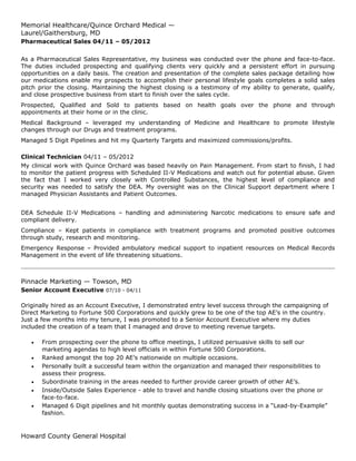 Memorial Healthcare/Quince Orchard Medical —
Laurel/Gaithersburg, MD
Pharmaceutical Sales 04/11 – 05/2012
As a Pharmaceutical Sales Representative, my business was conducted over the phone and face-to-face.
The duties included prospecting and qualifying clients very quickly and a persistent effort in pursuing
opportunities on a daily basis. The creation and presentation of the complete sales package detailing how
our medications enable my prospects to accomplish their personal lifestyle goals completes a solid sales
pitch prior the closing. Maintaining the highest closing is a testimony of my ability to generate, qualify,
and close prospective business from start to finish over the sales cycle.
Prospected, Qualified and Sold to patients based on health goals over the phone and through
appointments at their home or in the clinic.
Medical Background – leveraged my understanding of Medicine and Healthcare to promote lifestyle
changes through our Drugs and treatment programs.
Managed 5 Digit Pipelines and hit my Quarterly Targets and maximized commissions/profits.
Clinical Technician 04/11 – 05/2012
My clinical work with Quince Orchard was based heavily on Pain Management. From start to finish, I had
to monitor the patient progress with Scheduled II-V Medications and watch out for potential abuse. Given
the fact that I worked very closely with Controlled Substances, the highest level of compliance and
security was needed to satisfy the DEA. My oversight was on the Clinical Support department where I
managed Physician Assistants and Patient Outcomes.
DEA Schedule II-V Medications – handling and administering Narcotic medications to ensure safe and
compliant delivery.
Compliance – Kept patients in compliance with treatment programs and promoted positive outcomes
through study, research and monitoring.
Emergency Response – Provided ambulatory medical support to inpatient resources on Medical Records
Management in the event of life threatening situations.
Pinnacle Marketing — Towson, MD
Senior Account Executive 07/10 - 04/11
Originally hired as an Account Executive, I demonstrated entry level success through the campaigning of
Direct Marketing to Fortune 500 Corporations and quickly grew to be one of the top AE’s in the country.
Just a few months into my tenure, I was promoted to a Senior Account Executive where my duties
included the creation of a team that I managed and drove to meeting revenue targets.
• From prospecting over the phone to office meetings, I utilized persuasive skills to sell our
marketing agendas to high level officials in within Fortune 500 Corporations.
• Ranked amongst the top 20 AE’s nationwide on multiple occasions.
• Personally built a successful team within the organization and managed their responsibilities to
assess their progress.
• Subordinate training in the areas needed to further provide career growth of other AE’s.
• Inside/Outside Sales Experience - able to travel and handle closing situations over the phone or
face-to-face.
• Managed 6 Digit pipelines and hit monthly quotas demonstrating success in a “Lead-by-Example”
fashion.
Howard County General Hospital
 
