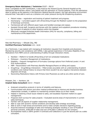 Emergency Room Admissions / Technician 03/07 – 06/10
Once I completed my EMT Certification, I was hired by the Howard County General Hospital as the
Admissions Administrator where I was tasked with the admission of Trauma patients. From the admissions
desk to setting up the patients in the Electronic Medical Records system, the high adrenaline environment
ensured that I was able to work as a cohesive unit under pressure during life threatening situations.
• Patient intake – registration and tracking of patient treatment and progress.
• Discharging – I provided support with ePrescribing through the Meditech system to the preparation
of discharge summaries.
• Familiarized self with different payer types and handled coverage and copays.
• Assisted Clinical staff, Surgeons and Nurses with the inpatient and outpatient procedures including
the transport of patients to other locations within the Hospital.
• Effectively managed Protected Health Information (PHI) for security, compliance, billing and
maintenance of the department.
Rite Aid Pharmacy — Ellicott City, MD
Certified Pharmacy Technician 3/03 - 06/08
As a Technician, I was tasked with managing all medication requests from hospitals and physicians.
Maintaining security and compliance with HIPAA, I also gained experience in Formulary Eligibility of the
Medications from PBM’s and an understanding of safety through interaction checks.
• NextGen – Platform to handle ePrescribing of all non-scheduled medications
• McKesson – Inventory Management of medications.
• Eligibility – frequent management of Formulary Coverage options from Preferred Levels 1-4 and
Prior Authorizations.
• PBM – Reconciliation with Pharmacy Benefits Managers/Payers on billing and copays.
• Drug/Drug – Drug/Allergy Interactions – Filled scripts accurately with an understanding of patient
conditions and medical history to ensure that there wouldn’t be any negative interactions between
diagnosis and drugs.
• Reconciling Medications history with Primary Care Physicians as well as any other points of care.
Hiossen, Inc. — Northern, VA
Implant Sales Consultant 10/13 – Present
• Analyzed competitive products in terms of reliability and features.
• Communicated with doctors and other medical professionals to improve and develop business
relationships cordially, in addition to maintaining constant follow-up on their needs.
• Helped in resolving critical issues related to sales, and escalated important matters to upper
management.
• Prepared client surveys for sales projects – Evaluated several areas of improvements in current
sales techniques.
• Familiar with all aspects of supplier relationship management.
• Able to cope with dynamic market conditions and develop sales strategy accordingly.
• Able to work in high-stress environments and to make complex decisions regarding pricing.
• Acquired extensive knowledge of sales and marketing strategies resulting in over $770,000 of
personal contracts, $390,000 of sales and over $745,000 in collection for the company.
• Accomplished nearly a 200% growth in Contracts and Collections in just the second year as a sales
consultant.
 