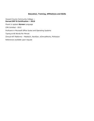 Education, Training, Affiliations and Skills
Howard County Community College —
Earned EMT B Certification – 2010
Fluent in spoken Korean Language
CPR Certified - 2012
Proficient in Microsoft Office Suites and Operating Systems
Typing at 80 Words Per Minute
Clinical HIT Platforms – Meditech, NextGen, eClinicalWorks, McKesson
References available upon request
 