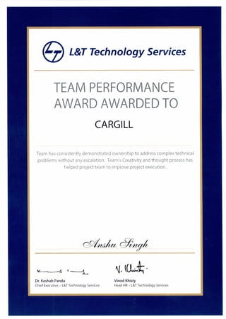 eL&T Technology Services
TEAM PERFORMANCE
AWARD AWARDED TO
CARGILL
Team has consistently demonstrated ownership to address complex technical
problems without any escalation. Team's Creativity and thought process has
helped project team to improve project execution.
Dr. Keshab Panda Vinod Khisty
Chief Executive — L&T Technology Services Head HR — L&T Technology Services
 