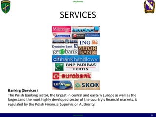 UNCLASSIFIED
UNCLASSIFIED 11
SERVICES
Banking (Services)
The Polish banking sector, the largest in central and eastern Europe as well as the
largest and the most highly developed sector of the country's financial markets, is
regulated by the Polish Financial Supervision Authority.
 